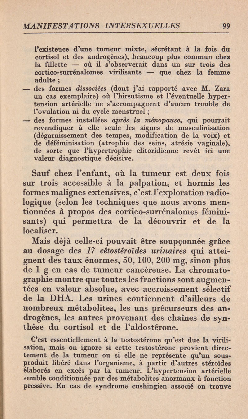 MANIFESTATIONS INTERSEXUELLES 99 l'existence d'une tumeur mixte, sécrétant à la fois du Cortisol et des androgènes), beaucoup plus commun chez la fillette — où il s'observerait dans un sur trois des cortico-surrénalomes virilisants — que chez la femme adulte ; — des formes dissociées (dont j'ai rapporté avec M. Zara un cas exemplaire) où l'hirsutisme et l'éventuelle hyper¬ tension artérielle ne s'accompagnent d'aucun trouble de l'ovulation ni du cycle menstruel ; — des formes installées après la ménopause, qui pourrait revendiquer à elle seule les signes de masculinisation (dégarnissement des tempes, modification de la voix) et de déféminisation (atrophie des seins, atrésie vaginale), de sorte que l'hypertrophie clitoridienne revêt ici une valeur diagnostique décisive. Sauf chez l'enfant, où la tumeur est deux fois sur trois accessible à la palpation, et hormis les formes malignes extensives, c'est l'exploration radio- logique (selon les techniques que nous avons men¬ tionnées à propos des cortico-surrénalomes fémini¬ sants) qui permettra de la découvrir et de la localiser. Mais déjà celle-ci pouvait être soupçonnée grâce au dosage des 17 cêtostêroïdes urinaires qui attei¬ gnent des taux énormes, 50, 100, 200 mg, sinon plus de 1 g en cas de tumeur cancéreuse. La Chromato¬ graphie montre que toutes les fractions sont augmen¬ tées en valeur absolue, avec accroissement sélectif de la DHA. Les urines contiennent d'ailleurs de nombreux métabolites, les uns précurseurs des an¬ drogènes, les autres provenant des chaînes de syn¬ thèse du Cortisol et de l'aldostérone. C'est essentiellement à la testostérone qu'est due la virili- sation, mais on ignore si cette testostérone provient direc¬ tement de la tumeur ou si elle ne représente qu'un sous- produit libéré dans l'organisme, à partir d'autres stéroïdes élaborés en excès par la tumeur. L'hypertension artérielle semble conditionnée par des métabolites anormaux à fonction pressive. En cas de syndrome eushingien associé on trouve