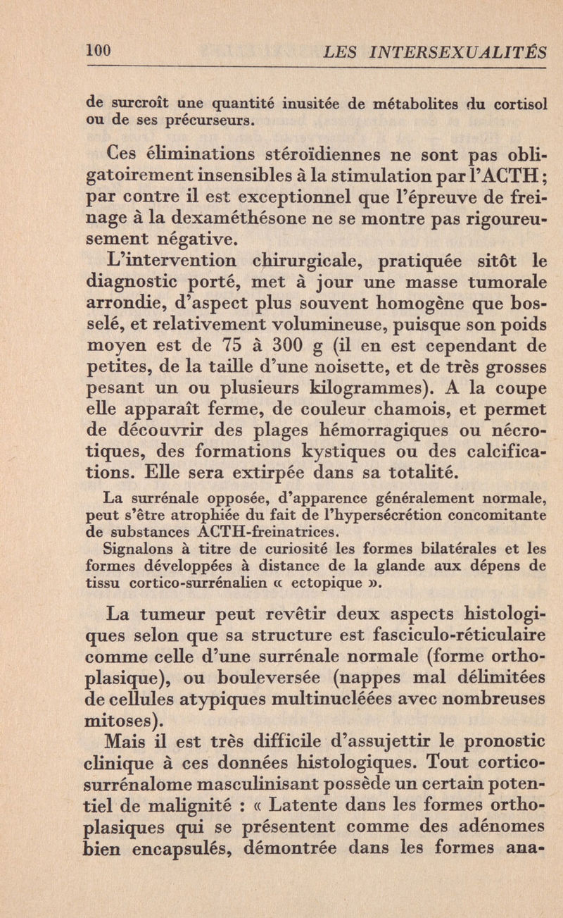 100 LES INTERSEXUALITÉS de surcroît une quantité inusitée de métabolites du Cortisol ou de ses précurseurs. Ces éliminations stéroïdiennes ne sont pas obli¬ gatoirement insensibles à la stimulation par l'ACTH ; par contre il est exceptionnel que l'épreuve de frei¬ nage à la dexaméthésone ne se montre pas rigoureu¬ sement négative. L'intervention chirurgicale, pratiquée sitôt le diagnostic porté, met à jour une masse tumorale arrondie, d'aspect plus souvent homogène que bos¬ selé, et relativement volumineuse, puisque son poids moyen est de 75 à 300 g (il en est cependant de petites, de la taille d'une noisette, et de très grosses pesant un ou plusieurs kilogrammes). A la coupe elle apparaît ferme, de couleur chamois, et permet de découvrir des plages hémorragiques ou nécro¬ tiques, des formations kystiques ou des calcifica¬ tions. Elle sera extirpée dans sa totalité. La surrénale opposée, d'apparence généralement normale, peut s'être atrophiée du fait de l'hypersécrétion concomitante de substances ACTH-freinatrices. Signalons à titre de curiosité les formes bilatérales et les formes développées à distance de la glande aux dépens de tissu cor tico-surrénalien « ectopique ». La tumeur peut revêtir deux aspects histologi- ques selon que sa structure est fasciculo-réticulaire comme celle d'une surrénale normale (forme ortho- plasique), ou bouleversée (nappes mal délimitées de cellules atypiques multinucléées avec nombreuses mitoses). Mais il est très difficile d'assujettir le pronostic clinique à ces données histologiques. Tout cortico- surrénalome masculinisant possède un certain poten¬ tiel de malignité : « Latente dans les formes ortho- plasiques qui se présentent comme des adénomes bien encapsulés, démontrée dans les formes ana-