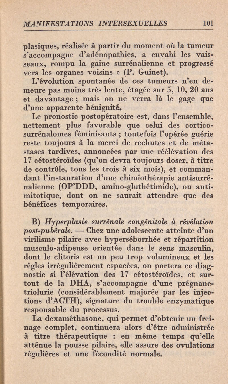 MANIFESTATIONS INTERSEXUELLES 101 plasiques, réalisée à partir du moment où la tumeur s'accompagne d'adénopathies, a envahi les vais¬ seaux, rompu la gaine surrénalienne et progressé vers les organes voisins » (P. Guinet). L'évolution spontanée de ces tumeurs n'en de¬ meure pas moins très lente, étagée sur 5, 10, 20 ans et davantage ; mais on ne verra là le gage que d'une apparente bénignité. Le pronostic postopératoire est, dans l'ensemble, nettement plus favorable que celui des cortico- surrénalomes féminisants ; toutefois l'opérée guérie reste toujours à la merci de rechutes et de méta¬ stases tardives, annoncées par une réélévation des 17 cétostéroïdes (qu'on devra toujours doser, à titre de contrôle, tous les trois à six mois), et comman¬ dant l'instauration d'une chimiothérapie antisurré- nalienne (OP'DDD, amino-gluthétimide), ou anti¬ mitotique, dont on ne saurait attendre que des bénéfices temporaires. B) Hyperplasie surrénale congénitale à révélation post-pubérale. — Chez une adolescente atteinte d'un virilisme pilaire avec hyperséborrhée et répartition musculo-adipeuse orientée dans le sens masculin, dont le clitoris est un peu trop volumineux et les règles irrégulièrement espacées, on portera ce diag¬ nostic si l'élévation des 17 cétostéroïdes, et sur¬ tout de la DHA, s'accompagne d'une prégnane- triolurie (considérablement majorée par les injec¬ tions d'ACTH), signature du trouble enzymatique responsable du processus. La dexaméthasone, qui permet d'obtenir un frei¬ nage complet, continuera alors d'être administrée à titre thérapeutique : en même temps qu'elle atténue la pousse pilaire, elle assure des ovulations régulières et une fécondité normale.