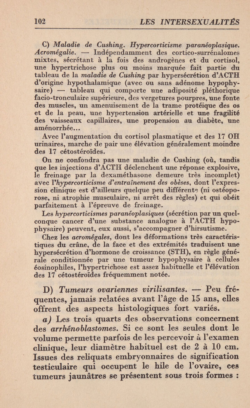 102 LES INTERSEXUALITÉS C) Maladie de Cushing. Hypercorticisme paranéoplasique. Acromegalie. — Indépendamment des cortico-surrénalomes mixtes, sécrétant à la fois des androgènes et du Cortisol, une Hypertrichose plus ou moins marquée fait partie du tableau de la maladie de Cushing par hypersécrétion d'ACTH d'origine hypothalamique (avec ou sans adénome hypophy¬ säre) — tableau qui comporte une adiposité pléthorique facio-tronculaire supérieure, des vergetures pourpres, une fonte des muscles, un amenuisement de la trame protéique des os et de la peau, une hypertension artérielle et une fragilité des vaisseaux capillaires, une propension au diabète, une aménorrhée... Avec l'augmentation du Cortisol plasmatique et des 17 OH urinaires, marche de pair une élévation généralement moindre des 17 cétostéroïdes. On ne confondra pas une maladie de Cushing (où, tandis que les injections d'ACTH déclenchent une réponse explosive, le freinage par la dexaméthasone demeure très incomplet) avec Vhypercorticisme d'entraînement des obèses, dont l'expres¬ sion clinique est d'ailleurs quelque peu différent'? (ni ostéopo- rose, ni atrophie musculaire, ni arrêt des règles) et qui obéit parfaitement à l'épreuve de freinage. Les hypercorticismes paranêoplasiques (sécrétion par un quel¬ conque cancer d'une substance analogue à l'ACTH hypo¬ physäre) peuvent, eux aussi, s'accompagner d'hirsutisme. Chez les acromégales, dont les déformations très caractéris¬ tiques du crâne, de la face et des extrémités traduisent une hypersécrétion d'hormone de croissance (STH), en règle géné¬ rale conditionnée par une tumeur hypophysaire à cellules éosinophiles, Phypertriehose est assez habituelle et l'élévation des 17 cétostéroïdes fréquemment notée. D) Tumeurs ovariennes virilisantes. — Peu fré¬ quentes, jamais relatées avant l'âge de 15 ans, elles offrent des aspects histologiques fort variés. a) Les trois quarts des observations concernent des arrhénoblastomes. Si ce sont les seules dont le volume permette parfois de les percevoir à l'examen clinique, leur diamètre habituel est de 2 à 10 cm. Issues des reliquats embryonnaires de signification testiculaire qui occupent le hile de l'ovaire, ces tumeurs jaunâtres se présentent sous trois formes :