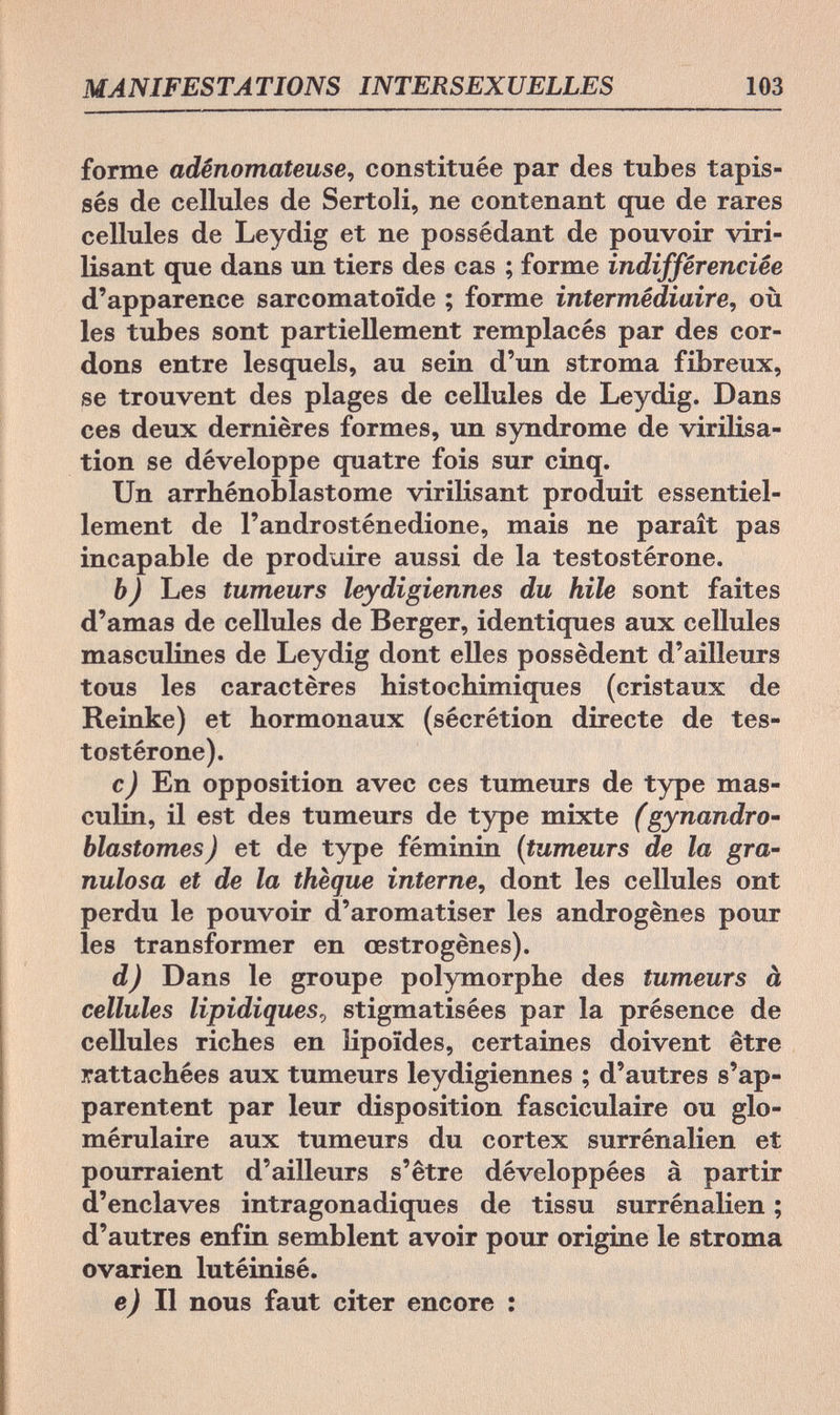 MANIFESTATIONS INTERSEXUELLES 103 forme adênomateuse, constituée par des tubes tapis¬ sés de cellules de Sertoli, ne contenant que de rares cellules de Leydig et ne possédant de pouvoir viri¬ lisant que dans un tiers des cas ; forme indifférenciée d'apparence sarcomatoïde ; forme intermédiaire, où les tubes sont partiellement remplacés par des cor¬ dons entre lesquels, au sein d'un stroma fibreux, se trouvent des plages de cellules de Leydig. Dans ces deux dernières formes, un syndrome de virilisa- tion se développe quatre fois sur cinq. Un arrhénoblastome virilisant produit essentiel¬ lement de l'androsténedione, mais ne paraît pas incapable de produire aussi de la testostérone. b) Les tumeurs leydigiennes du hile sont faites d'amas de cellules de Berger, identiques aux cellules masculines de Leydig dont elles possèdent d'ailleurs tous les caractères histochimiques (cristaux de Reinke) et hormonaux (sécrétion directe de tes¬ tostérone). c) En opposition avec ces tumeurs de type mas¬ culin, il est des tumeurs de type mixte (gynandro- blastomes) et de type féminin (tumeurs de la gra¬ nulosa et de la thèque interne, dont les cellules ont perdu le pouvoir d'aromatiser les androgènes pour les transformer en œstrogènes). d) Dans le groupe polymorphe des tumeurs à cellules lipidiques, stigmatisées par la présence de cellules riches en iipoïdes, certaines doivent être rattachées aux tumeurs leydigiennes ; d'autres s'ap¬ parentent par leur disposition fasciculaire ou glo- mérulaire aux tumeurs du cortex surrénalien et pourraient d'ailleurs s'être développées à partir d'enclaves intragonadiques de tissu surrénalien ; d'autres enfin semblent avoir pour origine le stroma ovarien lutéinisé. e) Il nous faut citer encore :