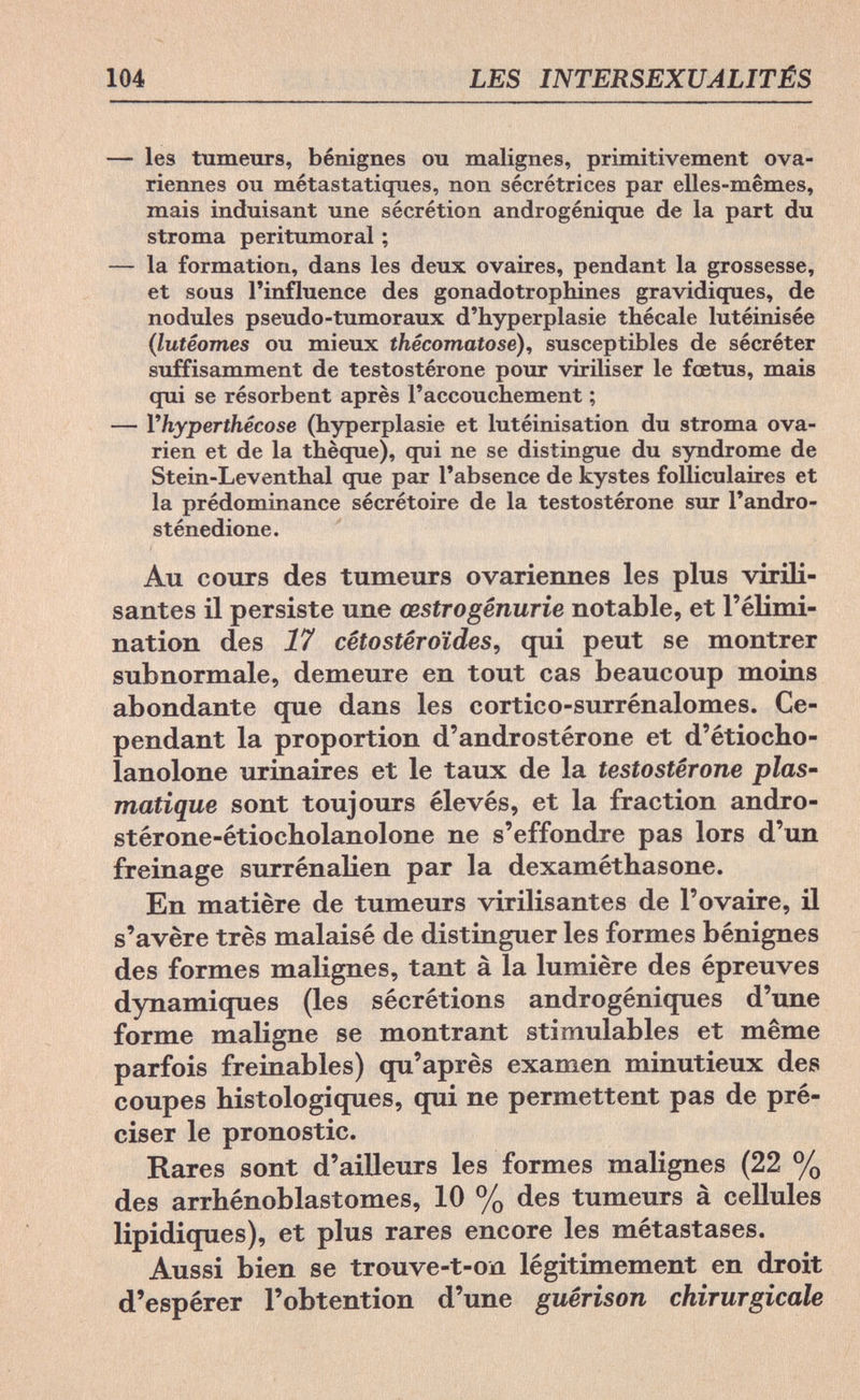104 LES INTERSEXUALITÉS — les tumeurs, bénignes ou malignes, primitivement ova¬ riennes ou métastatiques, non sécrétrices par elles-mêmes, mais induisant une sécrétion androgénique de la part du stroma peritumoral ; — la formation, dans les deux ovaires, pendant la grossesse, et sous l'influence des gonadotrophines gravidiques, de nodules pseudo-tumoraux d'hyperplasie thécale lutéinisée (lutéomes ou mieux thêcomatose), susceptibles de sécréter suffisamment de testostérone pour viriliser le fœtus, mais qui se résorbent après l'accouchement ; — Yhyperthécose (hyperplasie et lutéinisation du stroma ova¬ rien et de la thèque), qui ne se distingue du syndrome de Stein-Leventhal que par l'absence de kystes folliculaires et la prédominance sécrétoire de la testostérone sur l'andro- sténedione. Au cours des tumeurs ovariennes les plus virili¬ santes il persiste une œstrogênurie notable, et l'élimi¬ nation des 17 cèto Steroides, qui peut se montrer subnormale, demeure en tout cas beaucoup moins abondante que dans les cortico-surrénalomes. Ce¬ pendant la proportion d'androstérone et d'étiocho- lanolone urinaires et le taux de la testostérone plas- matique sont toujours élevés, et la fraction andro- stérone-étiocholanolone ne s'effondre pas lors d'un freinage surrénalien par la dexaméthasone. En matière de tumeurs virilisantes de l'ovaire, il s'avère très malaisé de distinguer les formes bénignes des formes malignes, tant à la lumière des épreuves dynamiques (les sécrétions androgéniques d'une forme maligne se montrant stimulables et même parfois freinables) qu'après examen minutieux des coupes histologiques, qui ne permettent pas de pré¬ ciser le pronostic. Rares sont d'ailleurs les formes malignes (22 % des arrhénoblastomes, 10 % des tumeurs à cellules lipidiques), et plus rares encore les métastases. Aussi bien se trouve-t-on légitimement en droit d'espérer l'obtention d'une guérison chirurgicale