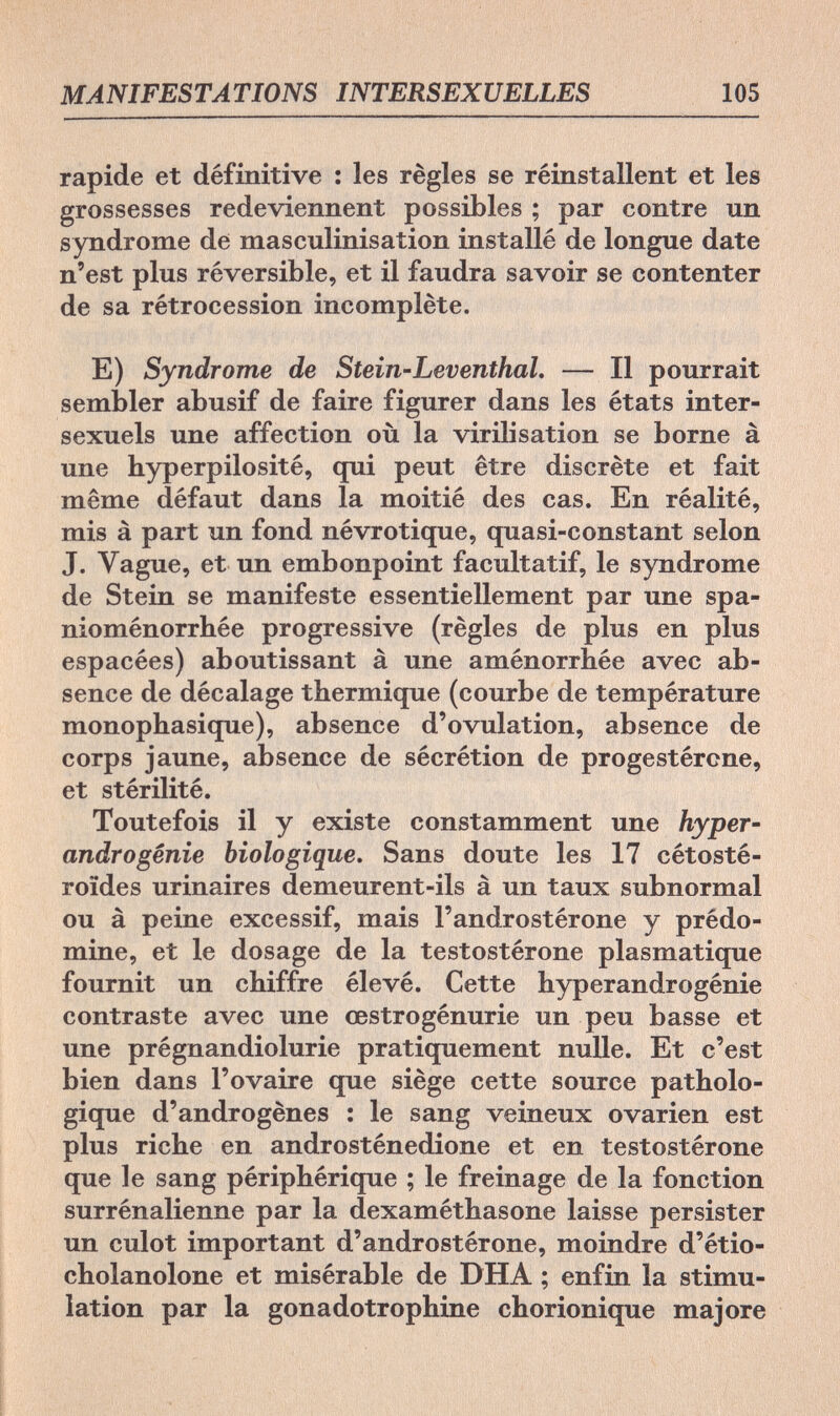 MANIFESTATIONS INTERSEXUELLES 105 rapide et définitive : les règles se réinstallent et les grossesses redeviennent possibles ; par contre un syndrome de masculinisation installé de longue date n'est plus réversible, et il faudra savoir se contenter de sa rétrocession incomplète. E) Syndrome de Stein-Leventhal. — Il pourrait sembler abusif de faire figurer dans les états inter¬ sexuels une affection où la virilisation se borne à une hyperpilosité, qui peut être discrète et fait même défaut dans la moitié des cas. En réalité, mis à part un fond névrotique, quasi-constant selon J. Vague, et un embonpoint facultatif, le syndrome de Stein se manifeste essentiellement par une spa- nioménorrhée progressive (règles de plus en plus espacées) aboutissant à une aménorrhée avec ab¬ sence de décalage thermique (courbe de température monophasique), absence d'ovulation, absence de corps jaune, absence de sécrétion de progestérone, et stérilité. Toutefois il y existe constamment une hyper- andrò génie biologique. Sans doute les 17 cétosté- roïdes urinaires demeurent-ils à un taux subnormal ou à peine excessif, mais l'androstérone y prédo¬ mine, et le dosage de la testostérone plasmatique fournit un chiffre élevé. Cette hyperandrogénie contraste avec une œstrogénurie un peu basse et une prégnandiolurie pratiquement nulle. Et c'est bien dans l'ovaire que siège cette source patholo¬ gique d'androgènes : le sang veineux ovarien est plus riche en androsténedione et en testostérone que le sang périphérique ; le freinage de la fonction surrénalienne par la dexaméthasone laisse persister un culot important d'androstérone, moindre d'étio- cholanolone et misérable de DHA ; enfin la stimu¬ lation par la gonadotrophine chorionique majore