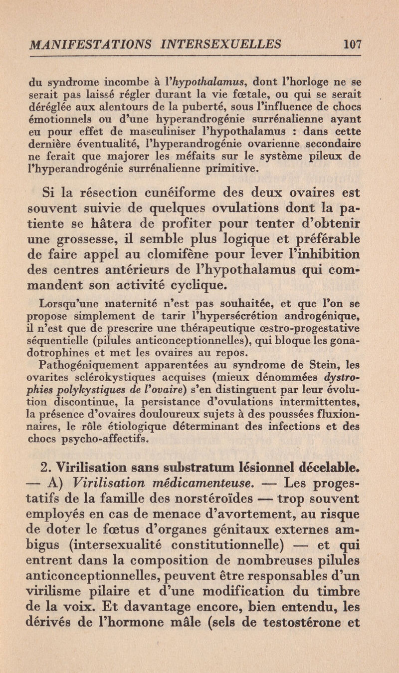 MANIFESTATIONS INTERSEXUELLES 107 du syndrome incombe à Vhypothalamus, dont l'horloge ne se serait pas laissé régler durant la vie fœtale, ou qui se serait déréglée aux alentours de la puberté, sous l'influence de chocs émotionnels ou d'une hyperandrogénie surrénalienne ayant eu pour effet de masculiniser l'hypothalamus : dans cette dernière éventualité, l'hyperandrogénie ovarienne secondaire ne ferait que majorer les méfaits sur le système pileux de l'hyperandrogénie surrénalienne primitive. Si la résection cunéiforme des deux ovaires est souvent suivie de quelques ovulations dont la pa¬ tiente se hâtera de profiter pour tenter d'obtenir une grossesse, il semble plus logique et préférable de faire appel au clomifène pour lever l'inhibition des centres antérieurs de l'hypothalamus qui com¬ mandent son activité cyclique. Lorsqu'une maternité n'est pas souhaitée, et que l'on se propose simplement de tarir l'hypersécrétion androgénique, il n'est que de prescrire une thérapeutique œstro-progestative séquentielle (pilules anticonceptionnelles), qui bloque les gona- dotrophines et met les ovaires au repos. Pathogéniquement apparentées au syndrome de Stein, les ovarites sclérokystiques acquises (mieux dénommées dystro¬ phies polykystiques de l'ovaire) s'en distinguent par leur évolu¬ tion discontinue, la persistance d'ovulations intermittentes, la présence d'ovaires douloureux sujets à des poussées fluxion- naires, le rôle étiologique déterminant des infections et des chocs psycho-affectifs. 2. Virilisation sans substratum lésionnel décelable. — A) Virilisation médicamenteuse. — Les proges¬ tatifs de la famille des norstéroïdes — trop souvent employés en cas de menace d'avortement, au risque de doter le fœtus d'organes génitaux externes am¬ bigus (intersexualité constitutionnelle) — et qui entrent dans la composition de nombreuses pilules anticonceptionnelles, peuvent être responsables d'un virilisme pilaire et d'une modification du timbre de la voix. Et davantage encore, bien entendu, les dérivés de l'hormone mâle (sels de testostérone et