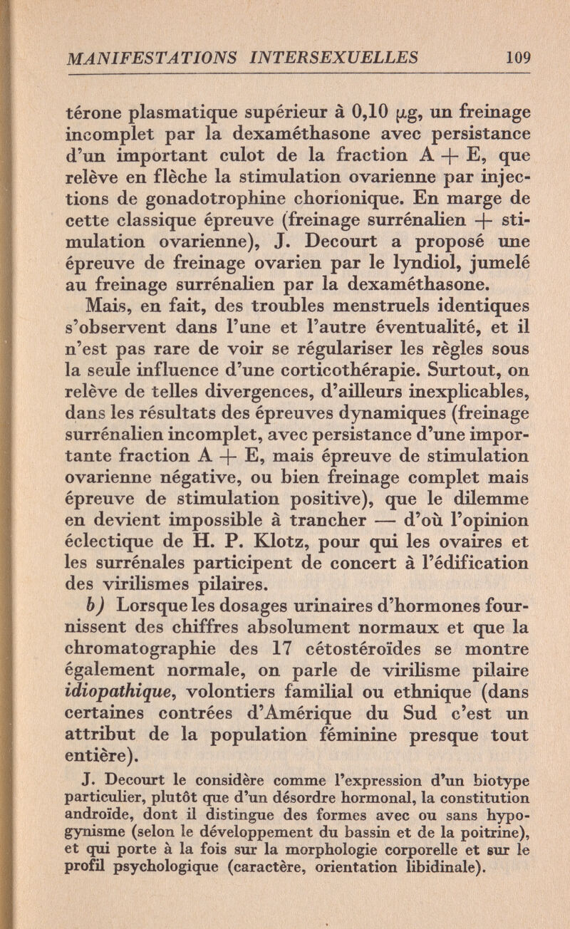 MANIFESTATIONS INTERSEXUELLES 109 térone plasmatique supérieur à 0,10 [xg, un freinage incomplet par la dexaméthasone avec persistance d'un important culot de la fraction A + E, que relève en flèche la stimulation ovarienne par injec¬ tions de gonadotrophine chorionique. En marge de cette classique épreuve (freinage surrénalien + sti¬ mulation ovarienne), J. Decourt a proposé une épreuve de freinage ovarien par le lyndiol, jumelé au freinage surrénalien par la dexaméthasone. Mais, en fait, des troubles menstruels identiques s'observent dans l'une et l'autre éventualité, et il n'est pas rare de voir se régulariser les règles sous la seule influence d'une corticothérapie. Surtout, on relève de telles divergences, d'ailleurs inexplicables, dans les résultats des épreuves dynamiques (freinage surrénalien incomplet, avec persistance d'une impor¬ tante fraction A -f- E, mais épreuve de stimulation ovarienne négative, ou bien freinage complet mais épreuve de stimulation positive), que le dilemme en devient impossible à trancher — d'où l'opinion éclectique de H. P. Klotz, pour qui les ovaires et les surrénales participent de concert à l'édification des virilismes pilaires. b) Lorsque les dosages urinaires d'hormones four¬ nissent des chiffres absolument normaux et que la Chromatographie des 17 cétostéroïdes se montre également normale, on parle de virilisme pilaire idiopathique, volontiers familial ou ethnique (dans certaines contrées d'Amérique du Sud c'est un attribut de la population féminine presque tout entière). J. Decourt le considère comme l'expression d'un biotype particulier, plutôt que d'un désordre hormonal, la constitution androide, dont il distingue des formes avec ou sans hypo- gynisme (selon le développement du bassin et de la poitrine), et qui porte à la fois sur la morphologie corporelle et sur le profil psychologique (caractère, orientation libidinale).