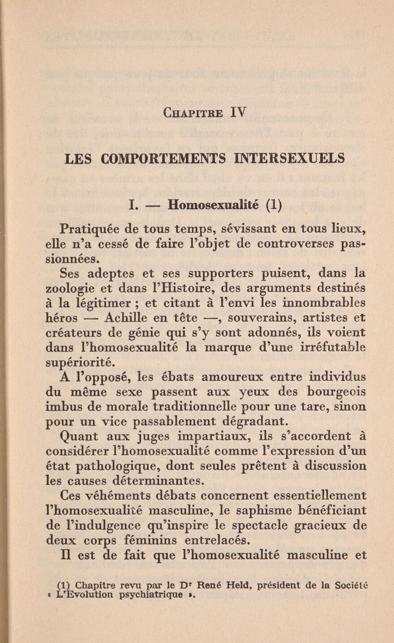 Chapitre IV LES COMPORTEMENTS INTERSEXUELS I. — Homosexualité (1) Pratiquée de tous temps, sévissant en tous lieux, elle n'a cessé de faire l'objet de controverses pas¬ sionnées. Ses adeptes et ses supporters puisent, dans la zoologie et dans l'Histoire, des arguments destinés à la légitimer ; et citant à l'envi les innombrables héros — Achille en tête —, souverains, artistes et créateurs de génie qui s'y sont adonnés, ils voient dans l'homosexualité la marque d'une irréfutable supériorité. A l'opposé, les ébats amoureux entre individus du même sexe passent aux yeux des bourgeois imbus de morale traditionnelle pour une tare, sinon pour un vice passablement dégradant. Quant aux juges impartiaux, ils s'accordent à considérer l'homosexualité comme l'expression d'un état pathologique, dont seules prêtent à discussion les causes déterminantes. Ces véhéments débats concernent essentiellement l'homosexualité masculine, le saphisme bénéficiant de l'indulgence qu'inspire le spectacle gracieux de deux corps féminins entrelacés. Il est de fait que l'homosexualité masculine et (1) Chapitre revu par le Dr René Held, président de la Société « L'Evolution psychiatrique ».