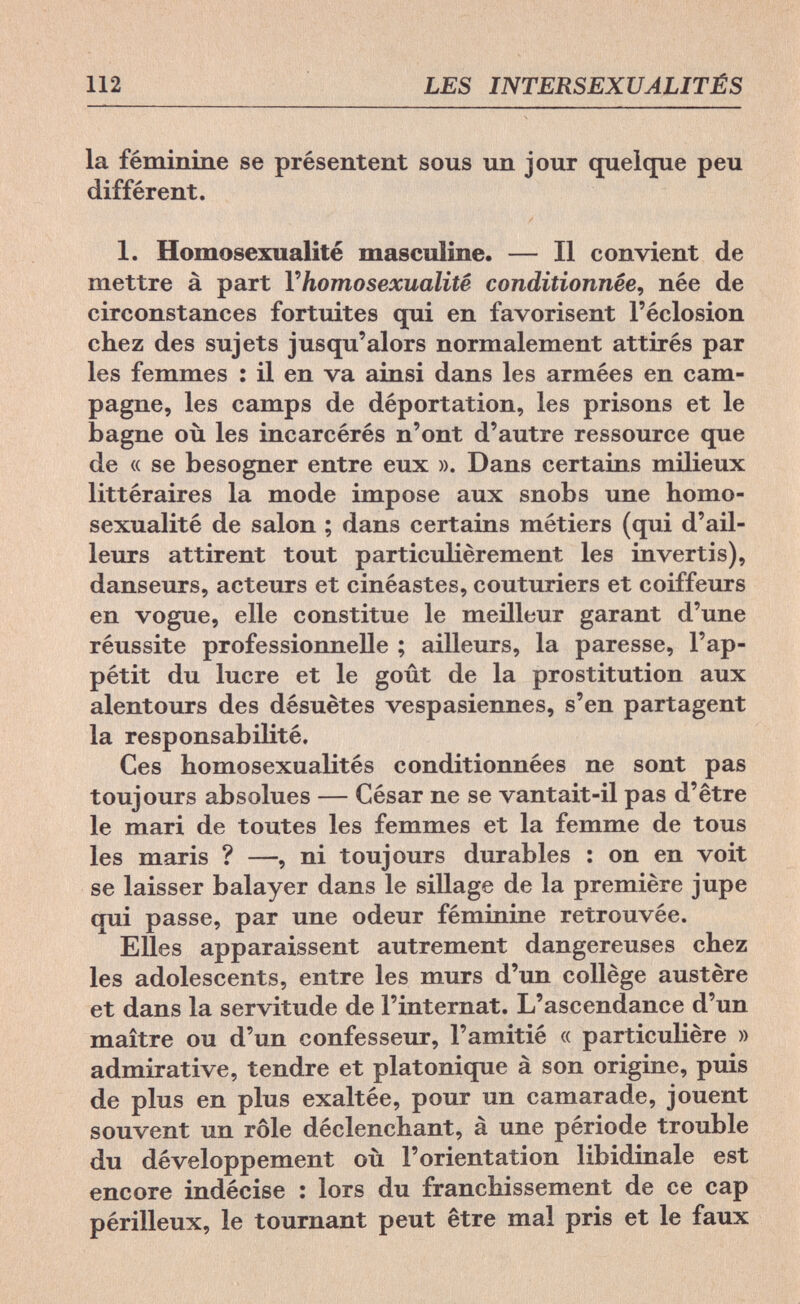 112 LES INTERSEXUALITÉS la féminine se présentent sous un jour quelque peu différent. 1. Homosexualité masculine. — Il convient de mettre à part Y homosexualité conditionnée, née de circonstances fortuites qui en favorisent l'éclosion chez des sujets jusqu'alors normalement attirés par les femmes : il en va ainsi dans les armées en cam¬ pagne, les camps de déportation, les prisons et le bagne où les incarcérés n'ont d'autre ressource que de « se besogner entre eux ». Dans certains milieux littéraires la mode impose aux snobs une homo¬ sexualité de salon ; dans certains métiers (qui d'ail¬ leurs attirent tout particulièrement les invertis), danseurs, acteurs et cinéastes, couturiers et coiffeurs en vogue, elle constitue le meilleur garant d'une réussite professionnelle ; ailleurs, la paresse, l'ap¬ pétit du lucre et le goût de la prostitution aux alentours des désuètes vespasiennes, s'en partagent la responsabilité. Ces homosexualités conditionnées ne sont pas toujours absolues — César ne se vantait-il pas d'être le mari de toutes les femmes et la femme de tous les maris ? —, ni toujours durables : on en voit se laisser balayer dans le sillage de la première jupe qui passe, par une odeur féminine retrouvée. Elles apparaissent autrement dangereuses chez les adolescents, entre les murs d'un collège austère et dans la servitude de l'internat. L'ascendance d'un maître ou d'un confesseur, l'amitié « particulière » admirative, tendre et platonique à son origine, puis de plus en plus exaltée, pour un camarade, jouent souvent un rôle déclenchant, à une période trouble du développement où l'orientation libidinale est encore indécise : lors du franchissement de ce cap périlleux, le tournant peut être mal pris et le faux