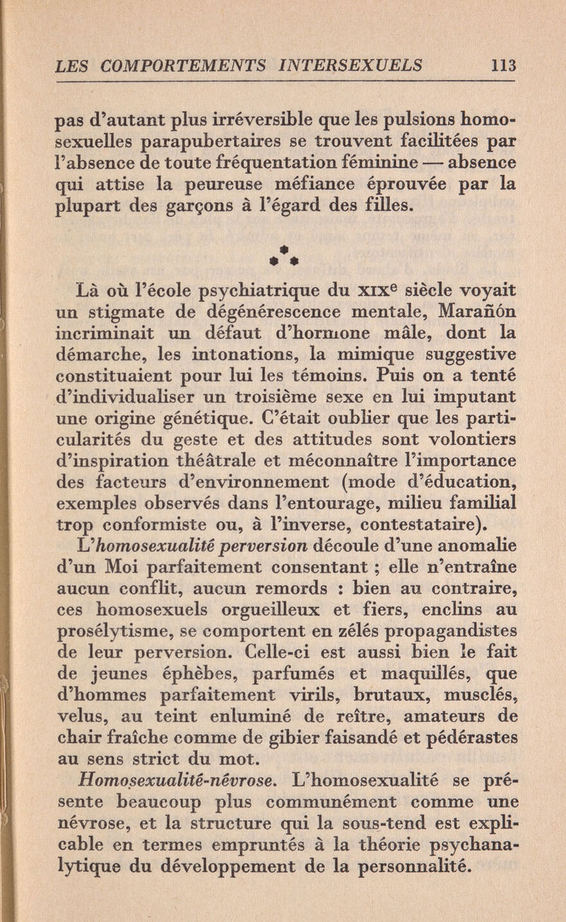 LES COMPORTEMENTS INTERSEXUELS 113 pas d'autant plus irréversible que les pulsions homo¬ sexuelles parapubertaires se trouvent facilitées par l'absence de toute fréquentation féminine — absence qui attise la peureuse méfiance éprouvée par la plupart des garçons à l'égard des filles. * • * Là où l'école psychiatrique du XIXe siècle voyait un stigmate de dégénérescence mentale, Marañón incriminait un défaut d'hormone mâle, dont la démarche, les intonations, la mimique suggestive constituaient pour lui les témoins. Puis on a tenté d'individualiser un troisième sexe en lui imputant une origine génétique. C'était oublier que les parti¬ cularités du geste et des attitudes sont volontiers d'inspiration théâtrale et méconnaître l'importance des facteurs d'environnement (mode d'éducation, exemples observés dans l'entourage, milieu familial trop conformiste ou, à l'inverse, contestataire). L''homosexualité perversion découle d'une anomalie d'un Moi parfaitement consentant ; elle n'entraîne aucun conflit, aucun remords : bien au contraire, ces homosexuels orgueilleux et fiers, enclins au prosélytisme, se comportent en zélés propagandistes de leur perversion. Celle-ci est aussi bien le fait de jeunes éphèbes, parfumés et maquillés, que d'hommes parfaitement virils, brutaux, musclés, velus, au teint enluminé de reître, amateurs de chair fraîche comme de gibier faisandé et pédérastes au sens strict du mot. Homosexualité-névrose. L'homosexualité se pré¬ sente beaucoup plus communément comme une névrose, et la structure qui la sous-tend est expli¬ cable en termes empruntés à la théorie psychana¬ lytique du développement de la personnalité.