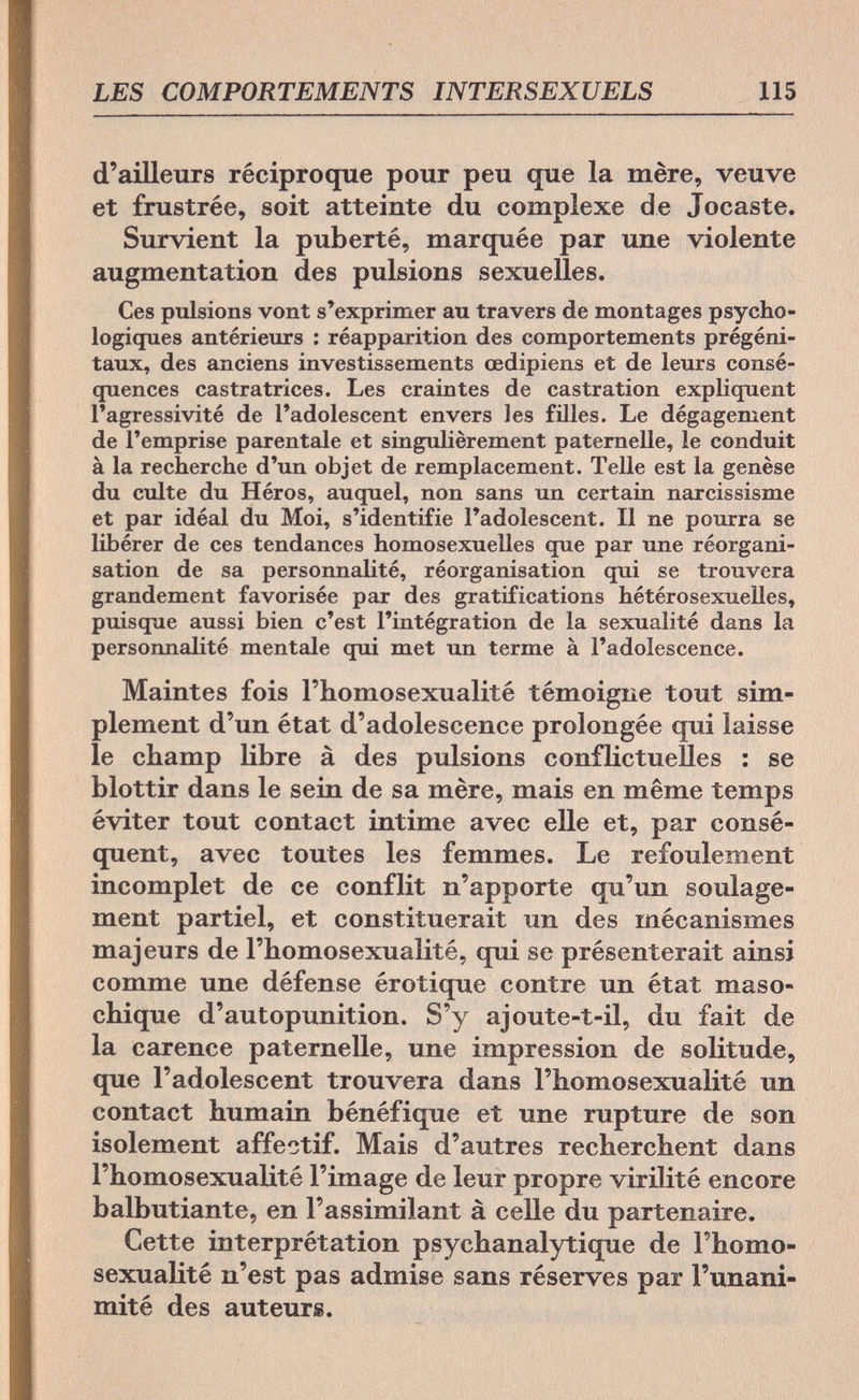 LES COMPORTEMENTS INTERSEXUELS 115 d'ailleurs réciproque pour peu que la mère, veuve et frustrée, soit atteinte du complexe de Jocaste. Survient la puberté, marquée par une violente augmentation des pulsions sexuelles. Ces pulsions vont s'exprimer au travers de montages psycho¬ logiques antérieurs : réapparition des comportements prégéni¬ taux, des anciens investissements œdipiens et de leurs consé¬ quences castratrices. Les craintes de castration expliquent l'agressivité de l'adolescent envers les filles. Le dégagement de l'emprise parentale et singulièrement paternelle, le conduit à la recherche d'un objet de remplacement. Telle est la genèse du culte du Héros, auquel, non sans un certain narcissisme et par idéal du Moi, s'identifie l'adolescent. Il ne pourra se libérer de ces tendances homosexuelles que par une réorgani¬ sation de sa personnalité, réorganisation qui se trouvera grandement favorisée par des gratifications hétérosexuelles, puisque aussi bien c'est l'intégration de la sexualité dans la personnalité mentale qui met un terme à l'adolescence. Maintes fois l'homosexualité témoigne tout sim¬ plement d'un état d'adolescence prolongée qui laisse le champ libre à des pulsions conflictuelles : se blottir dans le sein de sa mère, mais en même temps éviter tout contact intime avec elle et, par consé¬ quent, avec toutes les femmes. Le refoulement incomplet de ce conflit n'apporte qu'un soulage¬ ment partiel, et constituerait un des mécanismes majeurs de l'homosexualité, qui se présenterait ainsi comme une défense érotique contre un état maso- chique d'autopunition. S'y ajoute-t-il, du fait de la carence paternelle, une impression de solitude, que l'adolescent trouvera dans l'homosexualité un contact humain bénéfique et une rupture de son isolement affectif. Mais d'autres recherchent dans l'homosexualité l'image de leur propre virilité encore balbutiante, en l'assimilant à celle du partenaire. Cette interprétation psychanalytique de l'homo¬ sexualité n'est pas admise sans réserves par l'unani¬ mité des auteurs.