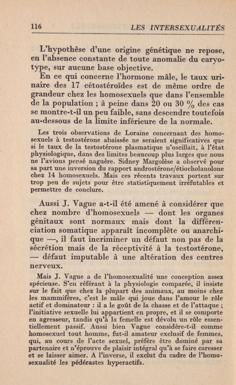116 LES INTERSEXUALITÉS L'hypothèse d'une origine génétique ne repose, en l'absence constante de toute anomalie du caryo- type, sur aucune base objective. En ce qui concerne l'hormone mâle, le taux uri- naire des 17 cétostéroïdes est de même ordre de grandeur chez les homosexuels que dans l'ensemble de la population ; à peine dans 20 ou 30 % des cas se montre-t-il un peu faible, sans descendre toutefois au-dessous de la limite inférieure de la normale. Les trois observations de Loraine concernant des homo¬ sexuels à testostérone abaissée ne seraient significatives que si le taux de la testostérone plasmatique n'oscillait, à l'état physiologique, dans des limites beaucoup plus larges que nous ne l'avions perse naguère. Sidney Margolèse a observé pour sa part une inversion du rapport androstérone/étiocholanolone chez 14 homosexuels. Mais ces récents travaux portent sur trop peu de sujets pour être statistiquement irréfutables et permettre de conclure. Aussi J. Vague a-t-il été amené à considérer que chez nombre d'homosexuels — dont les organes génitaux sont normaux mais dont la différen¬ ciation somatique apparaît incomplète ou anarchi- que —, il faut incriminer un défaut non pas de la sécrétion mais de la réceptivité à la testostérone, — défaut imputable à une altération des centres nerveux. Mais J. Vague a de l'homosexualité une conception assez spécieuse. S'en référant à la physiologie comparée, il insiste sur le fait que chez la plupart des animaux, au moins chez les mammifères, c'est le mâle qui joue dans l'amour le rôle actif et dominateur : il a le goût de la chasse et de l'attaque ; l'initiative sexuelle lui appartient en propre, et il se comporte en agresseur, tandis qu'à la femelle est dévolu un rôle essen¬ tiellement passif. Aussi bien Vague considère-t-il comme homosexuel tout homme, fut-il amateur exclusif de femmes, qui, au cours de l'acte sexuel, préfère être dominé par sa partenaire et n'éprouve de plaisir intégral qu'à se faire caresser et se laisser aimer. A l'inverse, il exclut du cadre de l'homo¬ sexualité les pédérastes hyperactifs.