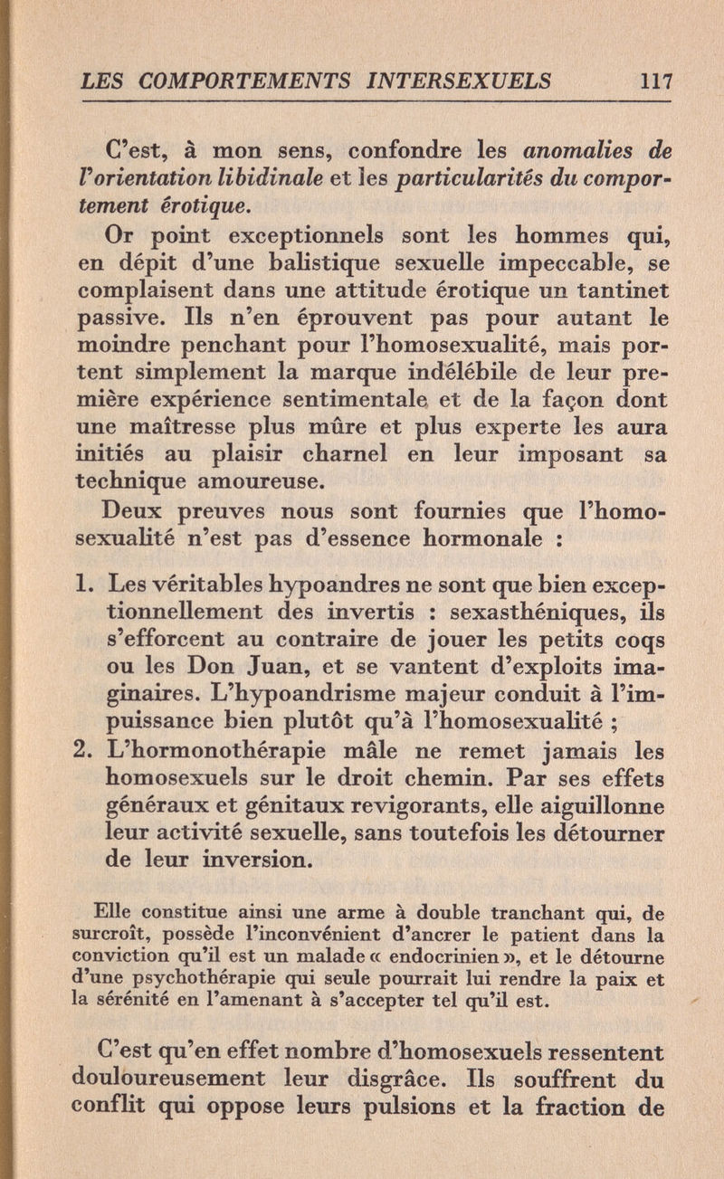 LES COMPORTEMENTS INTERSEXUELS 117 C'est, à mon sens, confondre les anomalies de Г orientation libidinale et les particularités du compor¬ tement erotique. Or point exceptionnels sont les hommes qui, en dépit d'une balistique sexuelle impeccable, se complaisent dans une attitude érotique un tantinet passive. Ils n'en éprouvent pas pour autant le moindre penchant pour l'homosexualité, mais por¬ tent simplement la marque indélébile de leur pre¬ mière expérience sentimentale et de la façon dont une maîtresse plus mûre et plus experte les aura initiés au plaisir charnel en leur imposant sa technique amoureuse. Deux preuves nous sont fournies que l'homo¬ sexualité n'est pas d'essence hormonale : 1. Les véritables hypoandres ne sont que bien excep¬ tionnellement des invertis : sexasthéniques, ils s'efforcent au contraire de jouer les petits coqs ou les Don Juan, et se vantent d'exploits ima¬ ginaires. L'hypoandrisme majeur conduit à l'im¬ puissance bien plutôt qu'à l'homosexualité ; 2. L'hormonothérapie mâle ne remet jamais les homosexuels sur le droit chemin. Par ses effets généraux et génitaux revigorants, elle aiguillonne leur activité sexuelle, sans toutefois les détourner de leur inversion. Elle constitue ainsi une arme à double tranchant qui, de surcroît, possède l'inconvénient d'ancrer le patient dans la conviction qu'il est un malade cc endocrinien », et le détourne d'une psychothérapie qui seule pourrait lui rendre la paix et la sérénité en l'amenant à s'accepter tel qu'il est. C'est qu'en effet nombre d'homosexuels ressentent douloureusement leur disgrâce. Ils souffrent du conflit qui oppose leurs pulsions et la fraction de