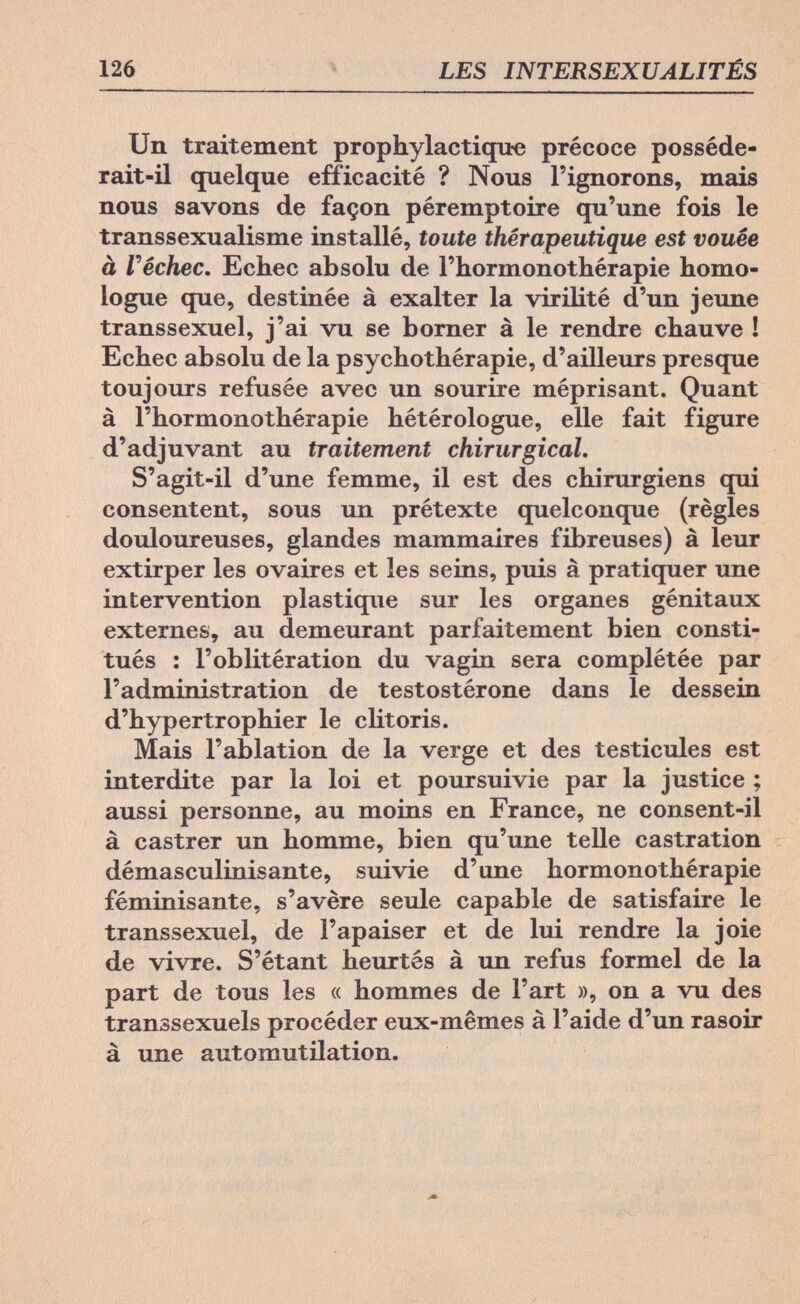 126 LES INTERSEXUALITÉS Un traitement prophylactique précoce posséde¬ rait-il quelque efficacité ? Nous l'ignorons, mais nous savons de façon péremptoire qu'une fois le transsexualisme installé, toute thérapeutique est vouée à Г échec. Echec absolu de l'hormonothérapie homo¬ logue que, destinée à exalter la virilité d'un jeune transsexuel, j'ai vu se borner à le rendre chauve ! Echec absolu de la psychothérapie, d'ailleurs presque toujours refusée avec un sourire méprisant. Quant à l'hormonothérapie hétérologue, elle fait figure d'adjuvant au traitement chirurgical. S'agit-il d'une femme, il est des chirurgiens qui consentent, sous un prétexte quelconque (règles douloureuses, glandes mammaires fibreuses) à leur extirper les ovaires et les seins, puis à pratiquer une intervention plastique sur les organes génitaux externes, au demeurant parfaitement bien consti¬ tués : l'oblitération du vagin sera complétée par l'administration de testostérone dans le dessein d'hypertrophier le clitoris. Mais l'ablation de la verge et des testicules est interdite par la loi et poursuivie par la justice ; aussi personne, au moins en France, ne consent-il à castrer un homme, bien qu'une telle castration démasculinisante, suivie d'une hormonothérapie féminisante, s'avère seule capable de satisfaire le transsexuel, de l'apaiser et de lui rendre la joie de vivre. S'étant heurtés à un refus formel de la part de tous les « hommes de l'art », on a vu des transsexuels procéder eux-mêmes à l'aide d'un rasoir à une automutilation.