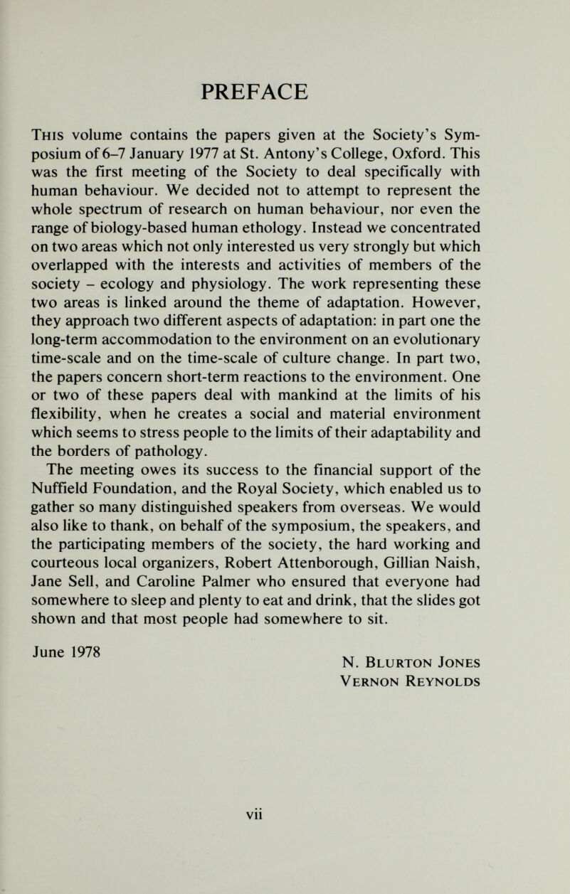 PREFACE This volume contains the papers given at the Society's Sym¬ posium of 6-7 January 1977 at St. Antony's College, Oxford. This was the first meeting of the Society to deal specifically with human behaviour. We decided not to attempt to represent the whole spectrum of research on human behaviour, nor even the range of biology-based human ethology. Instead we concentrated on two areas which not only interested us very strongly but which overlapped with the interests and activities of members of the society - ecology and physiology. The work representing these two areas is linked around the theme of adaptation. However, they approach two different aspects of adaptation: in part one the long-term accommodation to the environment on an evolutionary time-scale and on the time-scale of culture change. In part two, the papers concern short-term reactions to the environment. One or two of these papers deal with mankind at the limits of his flexibility, when he creates a social and material environment which seems to stress people to the limits of their adaptability and the borders of pathology. The meeting owes its success to the financial support of the Nuffield Foundation, and the Royal Society, which enabled us to gather so many distinguished speakers from overseas. We would also like to thank, on behalf of the symposium, the speakers, and the participating members of the society, the hard working and courteous local organizers, Robert Attenborough, Gillian Naish, Jane Sell, and Caroline Palmer who ensured that everyone had somewhere to sleep and plenty to eat and drink, that the slides got shown and that most people had somewhere to sit. June 1978 N. Blurton Jones Vernon Reynolds vii