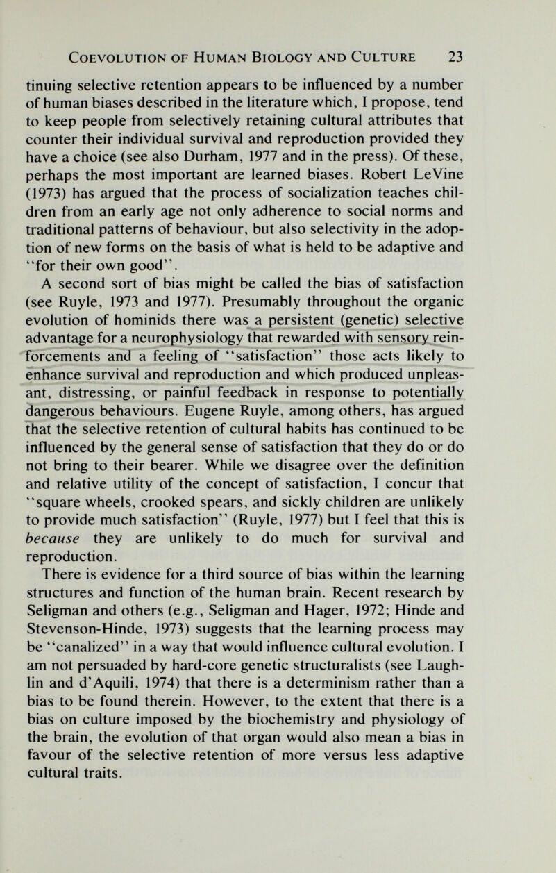 COEVOLUTION OF HUMAN BlOLOGY AND CULTURE 23 tinuing selective retention appears to be influenced by a number of human biases described in the literature which, I propose, tend to keep people from selectively retaining cultural attributes that counter their individual survival and reproduction provided they have a choice (see also Durham, 1977 and in the press). Of these, perhaps the most important are learned biases. Robert Le Vine (1973) has argued that the process of socialization teaches chil¬ dren from an early age not only adherence to social norms and traditional patterns of behaviour, but also selectivity in the adop¬ tion of new forms on the basis of what is held to be adaptive and for their own good. A second sort of bias might be called the bias of satisfaction (see Ruy le, 1973 and 1977). Presumably throughout the organic evolution of hominids there was a persistent (genetic) selective advantage for a neurophysiology that rewarded with sensory rein¬ forcements and a feeling of satisfaction those acts likely to enhance survival and reproduction and which produced unpleas¬ ant, distressing, or painful feedback in response to potentially dangerous behaviours. Eugene Ruyle, among others, has argued that the selective retention of cultural habits has continued to be influenced by the general sense of satisfaction that they do or do not bring to their bearer. While we disagree over the definition and relative utility of the concept of satisfaction, I concur that square wheels, crooked spears, and sickly children are unlikely to provide much satisfaction (Ruyle, 1977) but I feel that this is because they are unlikely to do much for survival and reproduction. There is evidence for a third source of bias within the learning structures and function of the human brain. Recent research by Seligman and others (e.g., Seligman and Hager, 1972; Hiride and Stevenson-Hinde, 1973) suggests that the learning process may be canalized in a way that would influence cultural evolution. I am not persuaded by hard-core genetic structuralists (see Laugh- lin and d'Aquili, 1974) that there is a determinism rather than a bias to be found therein. However, to the extent that there is a bias on culture imposed by the biochemistry and physiology of the brain, the evolution of that organ would also mean a bias in favour of the selective retention of more versus less adaptive cultural traits.