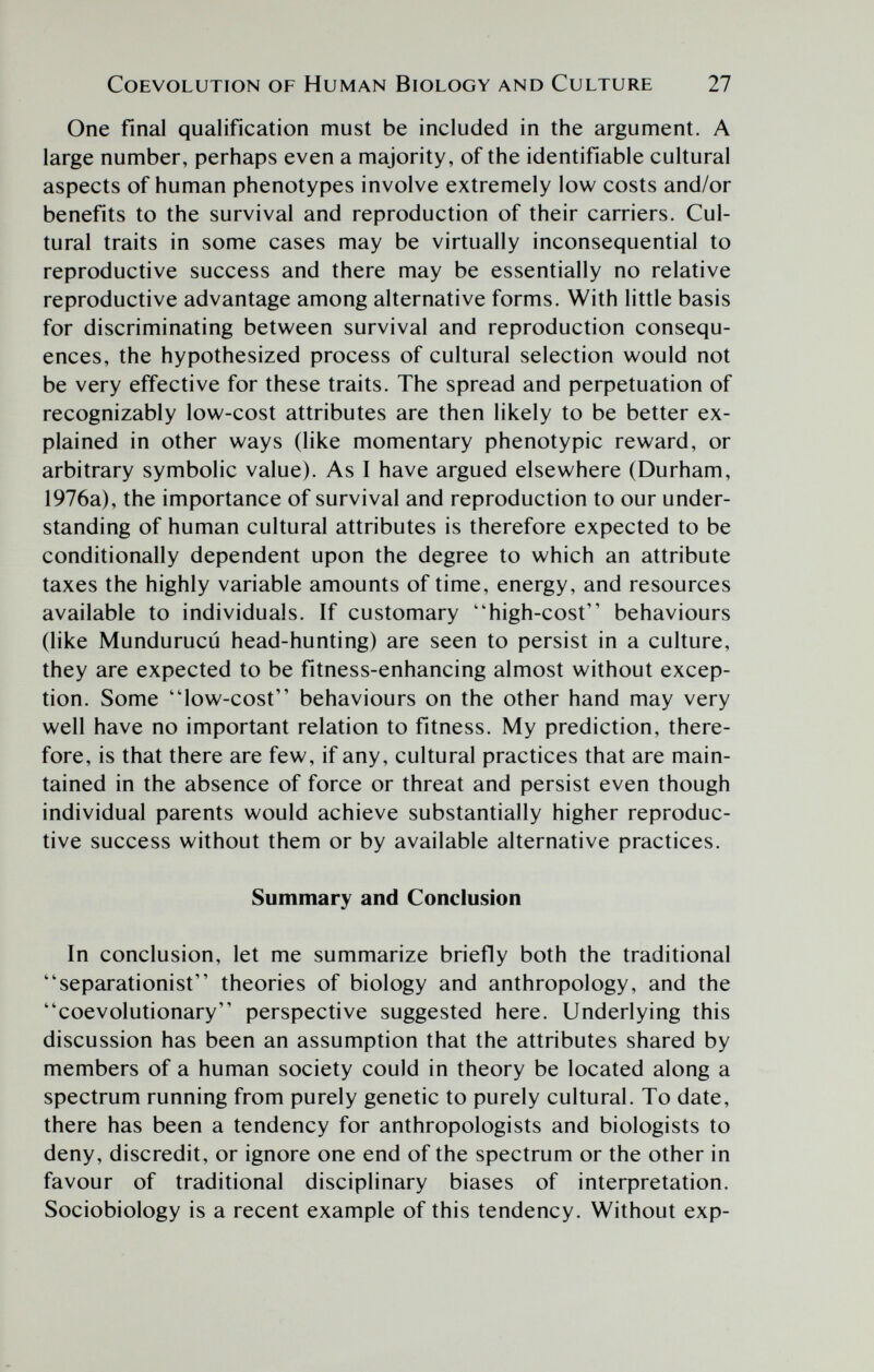 COEVOLUTION OF HUMAN BlOLOGY AND CULTURE 27 One final qualification must be included in the argument. A large number, perhaps even a majority, of the identifiable cultural aspects of human phenotypes involve extremely low costs and/or benefits to the survival and reproduction of their carriers. Cul¬ tural traits in some cases may be virtually inconsequential to reproductive success and there may be essentially no relative reproductive advantage among alternative forms. With little basis for discriminating between survival and reproduction consequ¬ ences, the hypothesized process of cultural selection would not be very effective for these traits. The spread and perpetuation of recognizably low-cost attributes are then likely to be better ex¬ plained in other ways (like momentary phenotypic reward, or arbitrary symbolic value). As I have argued elsewhere (Durham, 1976a), the importance of survival and reproduction to our under¬ standing of human cultural attributes is therefore expected to be conditionally dependent upon the degree to which an attribute taxes the highly variable amounts of time, energy, and resources available to individuals. If customary high-cost behaviours (like Mundurucú head-hunting) are seen to persist in a culture, they are expected to be fitness-enhancing almost without excep¬ tion. Some low-cost behaviours on the other hand may very well have no important relation to fitness. My prediction, there¬ fore, is that there are few, if any, cultural practices that are main¬ tained in the absence of force or threat and persist even though individual parents would achieve substantially higher reproduc¬ tive success without them or by available alternative practices. Summary and Conclusion In conclusion, let me summarize briefly both the traditional separationist theories of biology and anthropology, and the coevolutionary perspective suggested here. Underlying this discussion has been an assumption that the attributes shared by members of a human society could in theory be located along a spectrum running from purely genetic to purely cultural. To date, there has been a tendency for anthropologists and biologists to deny, discredit, or ignore one end of the spectrum or the other in favour of traditional disciplinary biases of interpretation. Sociobiology is a recent example of this tendency. Without exp-