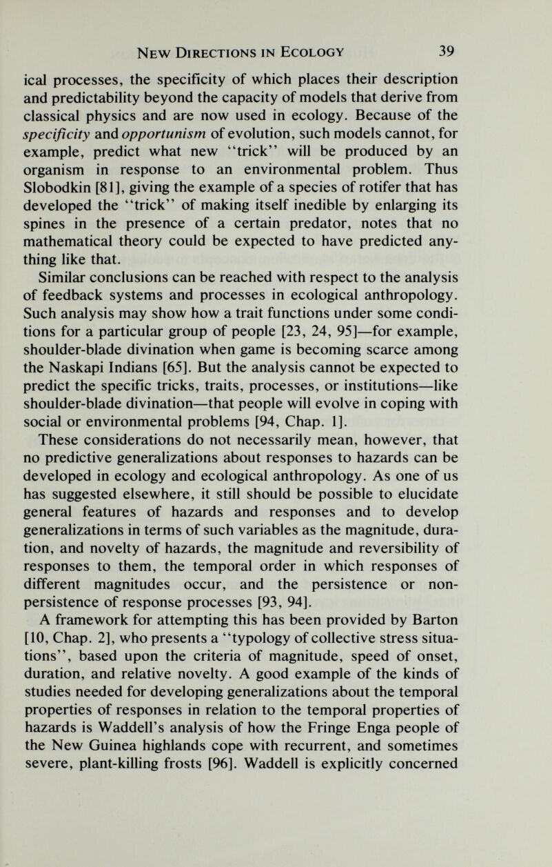 New Directions in Ecology 39 ical processes, the specificity of which places their description and predictability beyond the capacity of models that derive from classical physics and are now used in ecology. Because of the specificity 2ind opportunism of evolution, such models cannot, for example, predict what new trick will be produced by an organism in response to an environmental problem. Thus Slobodkin [81], giving the example of a species of rotifer that has developed the trick of making itself inedible by enlarging its spines in the presence of a certain predator, notes that no mathematical theory could be expected to have predicted any¬ thing like that. Similar conclusions can be reached with respect to the analysis of feedback systems and processes in ecological anthropology. Such analysis may show how a trait functions under some condi¬ tions for a particular group of people [23, 24, 95]—for example, shoulder-blade divination when game is becoming scarce among the Naskapi Indians [65]. But the analysis cannot be expected to predict the specific tricks, traits, processes, or institutions—like shoulder-blade divination—that people will evolve in coping with social or environmental problems [94, Chap. 1]. These considerations do not necessarily mean, however, that no predictive generalizations about responses to hazards can be developed in ecology and ecological anthropology. As one of us has suggested elsewhere, it still should be possible to elucidate general features of hazards and responses and to develop generalizations in terms of such variables as the magnitude, dura¬ tion, and novelty of hazards, the magnitude and reversibility of responses to them, the temporal order in which responses of different magnitudes occur, and the persistence or non- persistence of response processes [93, 94]. A framework for attempting this has been provided by Barton [10, Chap. 2], who presents a typology of collective stress situa¬ tions, based upon the criteria of magnitude, speed of onset, duration, and relative novelty. A good example of the kinds of studies needed for developing generalizations about the temporal properties of responses in relation to the temporal properties of hazards is Waddell's analysis of how the Fringe Enga people of the New Guinea highlands cope with recurrent, and sometimes severe, plant-killing frosts [96]. Waddell is explicitly concerned