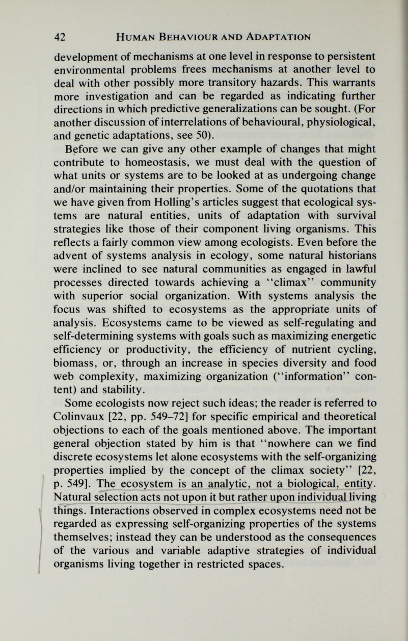 42 Human Behaviour and Adaptation development of mechanisms at one level in response to persistent environmental problems frees mechanisms at another level to deal with other possibly more transitory hazards. This warrants more investigation and can be regarded as indicating further directions in which predictive generalizations can be sought. (For another discussion of interrelations of behavioural, physiological, and genetic adaptations, see 50). Before we can give any other example of changes that might contribute to homeostasis, we must deal with the question of what units or systems are to be looked at as undergoing change and/or maintaining their properties. Some of the quotations that we have given from Rolling's articles suggest that ecological sys¬ tems are natural entities, units of adaptation with survival strategies like those of their component living organisms. This reflects a fairly common view among ecologists. Even before the advent of systems analysis in ecology, some natural historians were inclined to see natural communities as engaged in lawful processes directed towards achieving a climax community with superior social organization. With systems analysis the focus was shifted to ecosystems as the appropriate units of analysis. Ecosystems came to be viewed as self-regulating and self-determining systems with goals such as maximizing energetic efficiency or productivity, the efficiency of nutrient cycling, biomass, or, through an increase in species diversity and food web complexity, maximizing organization (information con¬ tent) and stability. Some ecologists now reject such ideas; the reader is referred to Colinvaux [22, pp. 549-72] for specific empirical and theoretical objections to each of the goals mentioned above. The important general objection stated by him is that nowhere can we find discrete ecosystems let alone ecosystems with the self-organizing properties implied by the concept of the climax society [22, p. 549]. The ecosystem is an analytic, not a biological, entity. Natural selection acts not upon it but rather upon individual living things. Interactions observed in complex ecosystems need not be regarded as expressing self-organizing properties of the systems themselves; instead they can be understood as the consequences of the various and variable adaptive strategies of individual organisms living together in restricted spaces.