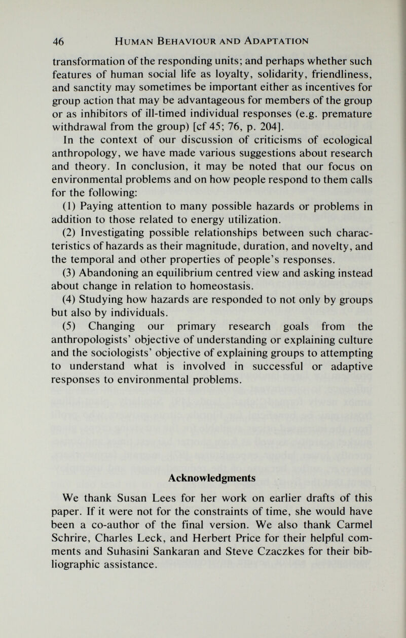 46 Human Behaviour and Adaptation transformation of the responding units; and perhaps whether such features of human social life as loyalty, solidarity, friendliness, and sanctity may sometimes be important either as incentives for group action that may be advantageous for members of the group or as inhibitors of ill-timed individual responses (e.g. premature withdrawal from the group) [cf 45; 76, p. 204]. In the context of our discussion of criticisms of ecological anthropology, we have made various suggestions about research and theory. In conclusion, it may be noted that our focus on environmental problems and on how people respond to them calls for the following: (1) Paying attention to many possible hazards or problems in addition to those related to energy utilization. (2) Investigating possible relationships between such charac¬ teristics of hazards as their magnitude, duration, and novelty, and the temporal and other properties of people's responses. (3) Abandoning an equilibrium centred view and asking instead about change in relation to homeostasis. (4) Studying how hazards are responded to not only by groups but also by individuals. (5) Changing our primary research goals from the anthropologists' objective of understanding or explaining culture and the sociologists' objective of explaining groups to attempting to understand what is involved in successful or adaptive responses to environmental problems. Acknowledgments We thank Susan Lees for her work on earlier drafts of this paper. If it were not for the constraints of time, she would have been a co-author of the final version. We also thank Carmel Schrire, Charles Leek, and Herbert Price for their helpful com¬ ments and Suhasini Sankaran and Steve Czaczkes for their bib¬ liographic assistance.