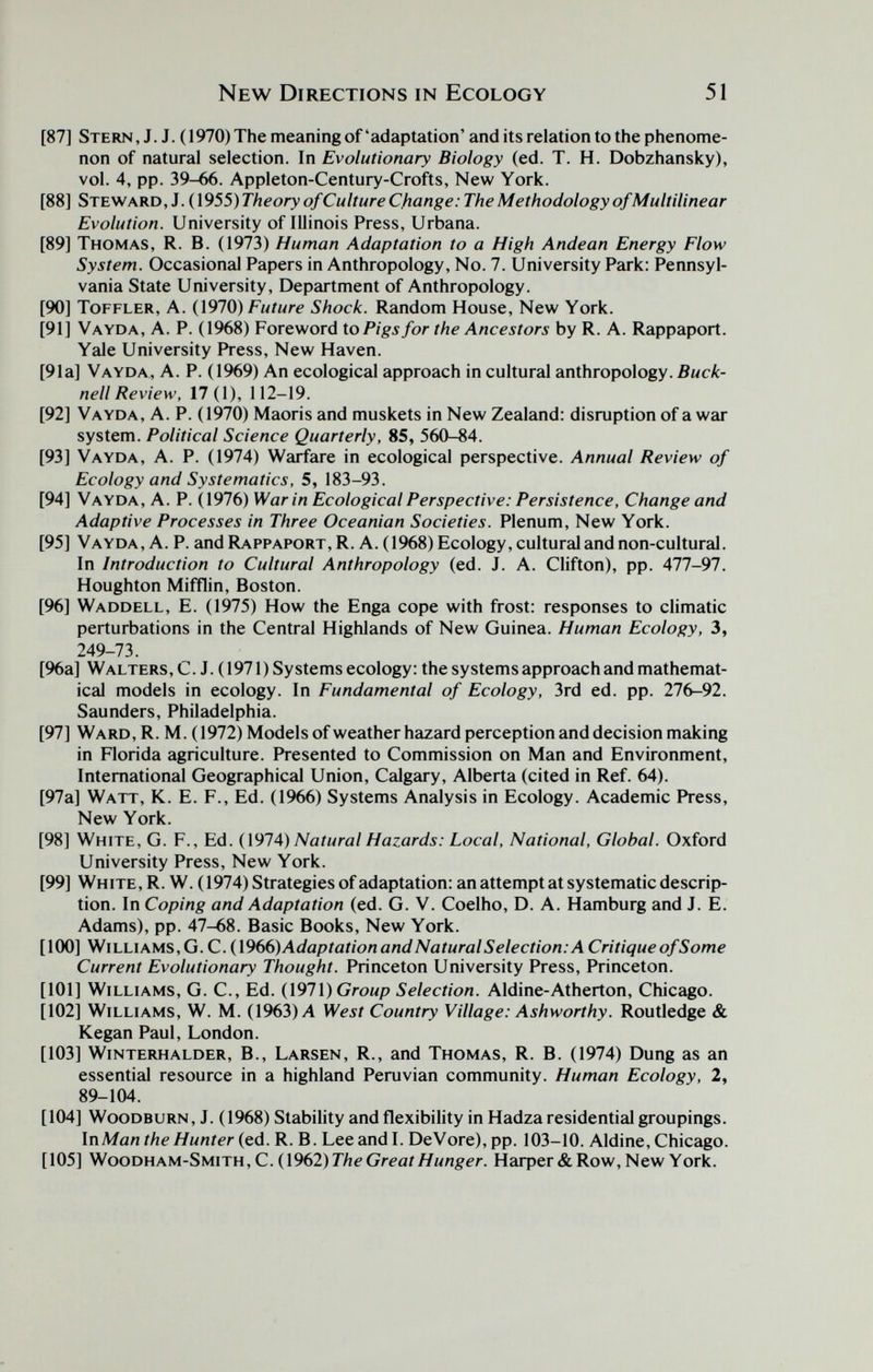 New Directions in Ecology 51 [87] Stern, J. J. (1970) The meaning of'adaptation' and its relation to the phenome¬ non of natural selection. In Evolutionary Biology (ed. T. H. Dobzhansky), vol. 4, pp. 39-66. Appleton-Century-Crofts, New York. [88] Steward, J. (1955) Theory of Culture Change: The Methodology of Multilinear Evolution. University of Illinois Press, Urbana. [89] Thomas, R. B. (1973) Human Adaptation to a High Andean Energy Flow System. Occasional Papers in Anthropology, No. 7. University Park: Pennsyl¬ vania State University, Department of Anthropology. [90] ToFFLER, A. (1970) Future Shock. Random House, New York. [91] Vayda, a. p. (1968) Foreword io Pigs for the Ancestors by R. a. Rappaport. Yale University FYess, New Haven. [91a] Vayda, A. P. (1969) An ecological approach in cultural anthropology. Buck- nell Review, 17(1), 112-19. [92] Vayda, A. P. (1970) Maoris and muskets in New Zealand: disruption of a war system. Political Science Quarterly, 85, 560-84. [93] Vayda, A. P. (1974) Warfare in ecological perspective. Annual Review of Ecology and Systematics, 5, 183-93. [94] Vayda, A. P. (1976) War in Ecological Perspective: Persistence, Change and Adaptive Processes in Three Oceanian Societies. Plenum, New York. [95] Vayda, A. P. and Rappaport, R. A. (1968) Ecology, cultural and non-cultural. In Introduction to Cultural Anthropology (ed. J. A. Clifton), pp. 477-97. Houghton Mifflin, Boston. [96] Waddell, E. (1975) How the Enga cope with frost; responses to climatic perturbations in the Central Highlands of New Guinea. Human Ecology, 3, 249-73. [96a] Walters, C.J. (1971) Systems ecology: the systems approach and mathemat¬ ical models in ecology. In Fundamental of Ecology, 3rd ed. pp. 276-92, Saunders, Philadelphia. [97] Ward,R. M. (1972) Models ofweather hazard perception and decision making in Florida agriculture. Presented to Commission on Man and Environment, International Geographical Union, Calgary, Alberta (cited in Ref. 64). [97a] Watt, K. E. F., Ed. (1966) Systems Analysis in Ecology. Academic Press, New York. [98] White, G. F., Ed. (1974) Natural Hazards: Local, National, Global. Oxford University Press, New York. [99] White, R. W. (1974) Strategies of adaptation: an attempt at systematic descrip¬ tion. In Coping and Adaptation (ed. G. V. Coelho, D. A. Hamburg and J. E. Adams), pp. 47-68. Basic Books, New York. [1(Ю] Williams,G.C.(\966)AdaptationandNaturalSelection:ACritiqueofSome Current Evolutionary Thought. Princeton University Press, Princeton. [101] Williams, G. C., Ed. {\97\) Group Selection. Aldine-Atherton, Chicago. [102] Williams, W. M. (1963)Л West Country Village: Ashworthy. Routledge & Kegan Paul, London. [103] Winterhalder, В., Larsen, R., and Thomas, R. B. (1974) Dung as an essential resource in a highland Peruvian community. Human Ecology, 2, 89-104. [104] WooDBURN, J. (1968) Stability and flexibility in Hadza residential groupings. \nMan the Hunter {qA. R. B. Lee and I. DeVore),pp. 103-10. Aldine, Chicago. [105] ^ooTii\\MSM\TW,C.{\962)The Great Hunger. Нафег& Row, New York.