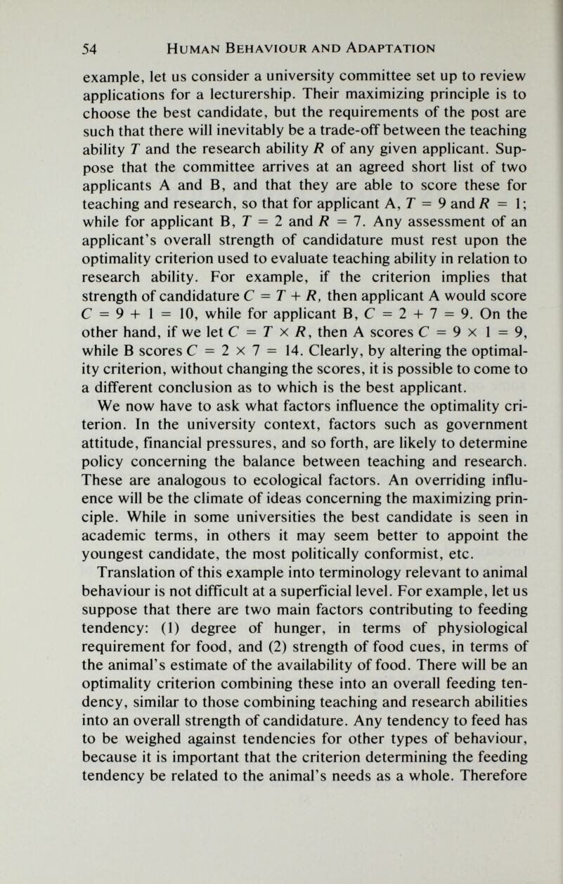 54 Human Behaviour and Adaptation example, let us consider a university committee set up to review applications for a lecturership. Their maximizing principle is to choose the best candidate, but the requirements of the post are such that there will inevitably be a trade-off between the teaching ability T and the research ability R of any given applicant. Sup¬ pose that the committee arrives at an agreed short list of two applicants A and B, and that they are able to score these for teaching and research, so that for applicant A,T = 9 and /? = 1; while for applicant B, Г = 2 and R = 1. Any assessment of an applicant's overall strength of candidature must rest upon the optimality criterion used to evaluate teaching ability in relation to research ability. For example, if the criterion implies that strength of candidature С = T R, then applicant A would score С = 9 + 1 = 10, while for applicant B,C = 2-h7 = 9. On the other hand, if we let С = T x R, then A scores С = 9 x 1 = 9, while В scores С = 2 x 7 = 14. Clearly, by altering the optimal¬ ity criterion, without changing the scores, it is possible to come to a different conclusion as to which is the best applicant. We now have to ask what factors influence the optimality cri¬ terion. In the university context, factors such as government attitude, financial pressures, and so forth, are likely to determine policy concerning the balance between teaching and research. These are analogous to ecological factors. An overriding influ¬ ence will be the climate of ideas concerning the maximizing prin¬ ciple. While in some universities the best candidate is seen in academic terms, in others it may seem better to appoint the youngest candidate, the most politically conformist, etc. Translation of this example into terminology relevant to animal behaviour is not difficult at a superficial level. For example, let us suppose that there are two main factors contributing to feeding tendency: (1) degree of hunger, in terms of physiological requirement for food, and (2) strength of food cues, in terms of the animal's estimate of the availability of food. There will be an optimality criterion combining these into an overall feeding ten¬ dency, similar to those combining teaching and research abilities into an overall strength of candidature. Any tendency to feed has to be weighed against tendencies for other types of behaviour, because it is important that the criterion determining the feeding tendency be related to the animal's needs as a whole. Therefore