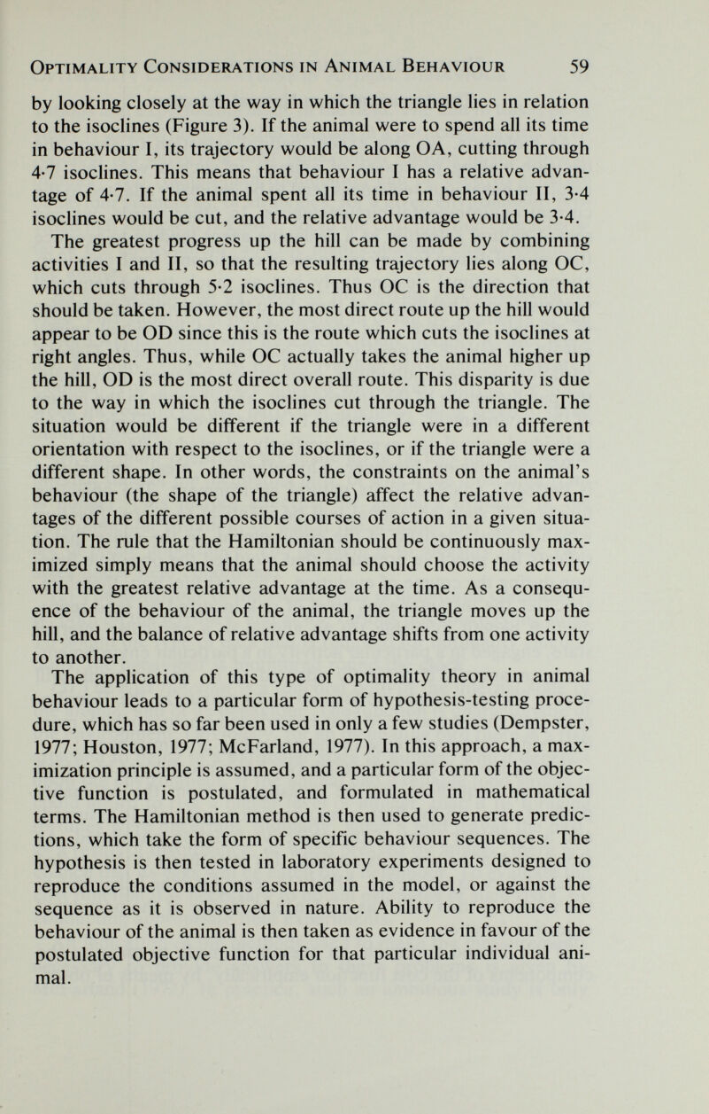 Optimality Considerations in Animal Behaviour 59 by looking closely at the way in which the triangle lies in relation to the isoclines (Figure 3). If the animal were to spend all its time in behaviour I, its trajectory would be along OA, cutting through 4-7 isoclines. This means that behaviour I has a relative advan¬ tage of 4-7. If the animal spent all its time in behaviour II, 3-4 isoclines would be cut, and the relative advantage would be 3-4. The greatest progress up the hill can be made by combining activities I and II, so that the resulting trajectory lies along OC, which cuts through 5-2 isoclines. Thus OC is the direction that should be taken. However, the most direct route up the hill would appear to be OD since this is the route which cuts the isoclines at right angles. Thus, while OC actually takes the animal higher up the hill, OD is the most direct overall route. This disparity is due to the way in which the isoclines cut through the triangle. The situation would be different if the triangle were in a different orientation with respect to the isoclines, or if the triangle were a different shape. In other words, the constraints on the animal's behaviour (the shape of the triangle) affect the relative advan¬ tages of the different possible courses of action in a given situa¬ tion. The rule that the Hamiltonian should be continuously max¬ imized simply means that the animal should choose the activity with the greatest relative advantage at the time. As a consequ¬ ence of the behaviour of the animal, the triangle moves up the hill, and the balance of relative advantage shifts from one activity to another. The application of this type of optimality theory in animal behaviour leads to a particular form of hypothesis-testing proce¬ dure, which has so far been used in only a few studies (Dempster, 1977; Houston, 1977; McFarland, 1977). In this approach, a max¬ imization principle is assumed, and a particular form of the objec¬ tive function is postulated, and formulated in mathematical terms. The Hamiltonian method is then used to generate predic¬ tions, which take the form of specific behaviour sequences. The hypothesis is then tested in laboratory experiments designed to reproduce the conditions assumed in the model, or against the sequence as it is observed in nature. Ability to reproduce the behaviour of the animal is then taken as evidence in favour of the postulated objective function for that particular individual ani¬ mal.