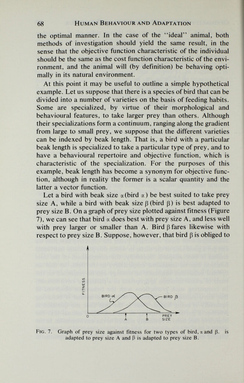 68 Human Behaviour and Adaptation the optimal manner. In the case of the ideal animal, both methods of investigation should yield the same result, in the sense that the objective function characteristic of the individual should be the same as the cost function characteristic of the envi¬ ronment, and the animal will (by definition) be behaving opti¬ mally in its natural environment. At this point it may be useful to outline a simple hypothetical example. Let us suppose that there is a species of bird that can be divided into a number of varieties on the basis of feeding habits. Some are specialized, by virtue of their morphological and behavioural features, to take larger prey than others. Although their specializations form a continuum, ranging along the gradient from large to small prey, we suppose that the different varieties can be indexed by beak length. That is, a bird with a particular beak length is specialized to take a particular type of prey, and to have a behavioural repertoire and objective function, which is characteristic of the specialization. For the purposes of this example, beak length has become a synonym for objective func¬ tion, although in reality the former is a scalar quantity and the latter a vector function. Let a bird with beak size a (bird a) be best suited to take prey size A, while a bird with beak size ß (bird ß) is best adapted to prey size B. On a graph of prey size plotted against fitness (Figure 7), we can see that bird a does best with prey size A, and less well with prey larger or smaller than A. Bird ß fares likewise with respect to prey size B. Suppose, however, that bird ß is obliged to il 1Л 10 Ul z li. 0 A В SIZE Fig. 7. Graph of prey size against fitness for two types of bird, a and ß. is adapted to prey size A and ß is adapted to prey size B.