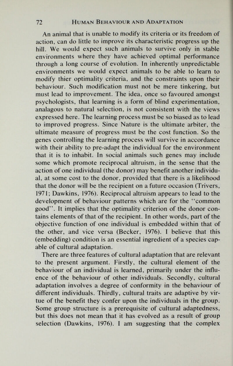 72 Human Behaviour and Adaptation An animal that is unable to modify its criteria or its freedom of action, can do little to improve its characteristic progress up the hill. We would expect such animals to survive only in stable environments where they have achieved optimal performance through a long course of evolution. In inherently unpredictable environments we would expect animals to be able to learn to modify thier optimality criteria, and the constraints upon their behaviour. Such modification must not be mere tinkering, but must lead to improvement. The idea, once so favoured amongst psychologists, that learning is a form of blind experimentation, analagous to natural selection, is not consistent with the views expressed here. The learning process must be so biased as to lead to improved progress. Since Nature is the ultimate arbiter, the ultimate measure of progress must be the cost function. So the genes controlling the learning process will survive in accordance with their ability to pre-adapt the individual for the environment that it is to inhabit. In social animals such genes may include some which promote reciprocal altruism, in the sense that the action of one individual (the donor) may benefit another individu¬ al, at some cost to the donor, provided that there is a likelihood that the donor will be the recipient on a future occasion (Trivers, 1971; Dawkins, 1976). Reciprocal altruism appears to lead to the development of behaviour patterns which are for the common good. It implies that the optimality criterion of the donor con¬ tains elements of that of the recipient. In other words, part of the objective function of one individual is embedded within that of the other, and vice versa (Becker, 1976). I believe that this (embedding) condition is an essential ingredient of a species cap¬ able of cultural adaptation. There are three features of cultural adaptation that are relevant to the present argument. Firstly, the cultural element of the behaviour of an individual is learned, primarily under the influ¬ ence of the behaviour of other individuals. Secondly, cultural adaptation involves a degree of conformity in the behaviour of different individuals. Thirdly, cultural traits are adaptive by vir¬ tue of the benefit they confer upon the individuals in the group. Some group structure is a prerequisite of cultural adaptedness, but this does not mean that it has evolved as a result of group selection (Dawkins, 1976). I am suggesting that the complex