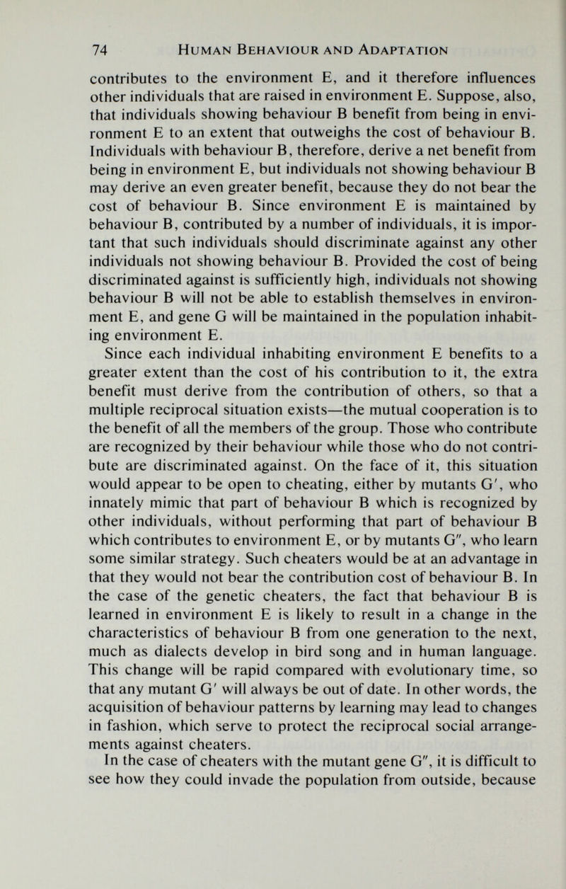 74 Human Behaviour and Adaptation contributes to the environment E, and it therefore influences other individuals that are raised in environment E. Suppose, also, that individuals showing behaviour В benefit from being in envi¬ ronment E to an extent that outweighs the cost of behaviour B. Individuals with behaviour B, therefore, derive a net benefit from being in environment E, but individuals not showing behaviour В may derive an even greater benefit, because they do not bear the cost of behaviour B. Since environment E is maintained by behaviour B, contributed by a number of individuals, it is impor¬ tant that such individuals should discriminate against any other individuals not showing behaviour B. Provided the cost of being discriminated against is sufficiently high, individuals not showing behaviour В will not be able to establish themselves in environ¬ ment E, and gene G will be maintained in the population inhabit¬ ing environment E. Since each individual inhabiting environment E benefits to a greater extent than the cost of his contribution to it, the extra benefit must derive from the contribution of others, so that a multiple reciprocal situation exists—the mutual cooperation is to the benefit of all the members of the group. Those who contribute are recognized by their behaviour while those who do not contri¬ bute are discriminated against. On the face of it, this situation would appear to be open to cheating, either by mutants G', who innately mimic that part of behaviour В which is recognized by other individuals, without performing that part of behaviour В which contributes to environment E, or by mutants G, who learn some similar strategy. Such cheaters would be at an advantage in that they would not bear the contribution cost of behaviour B. In the case of the genetic cheaters, the fact that behaviour В is learned in environment E is likely to result in a change in the characteristics of behaviour В from one generation to the next, much as dialects develop in bird song and in human language. This change will be rapid compared with evolutionary time, so that any mutant G' will always be out of date. In other words, the acquisition of behaviour patterns by learning may lead to changes in fashion, which serve to protect the reciprocal social arrange¬ ments against cheaters. In the case of cheaters with the mutant gene G, it is difficult to see how they could invade the population from outside, because