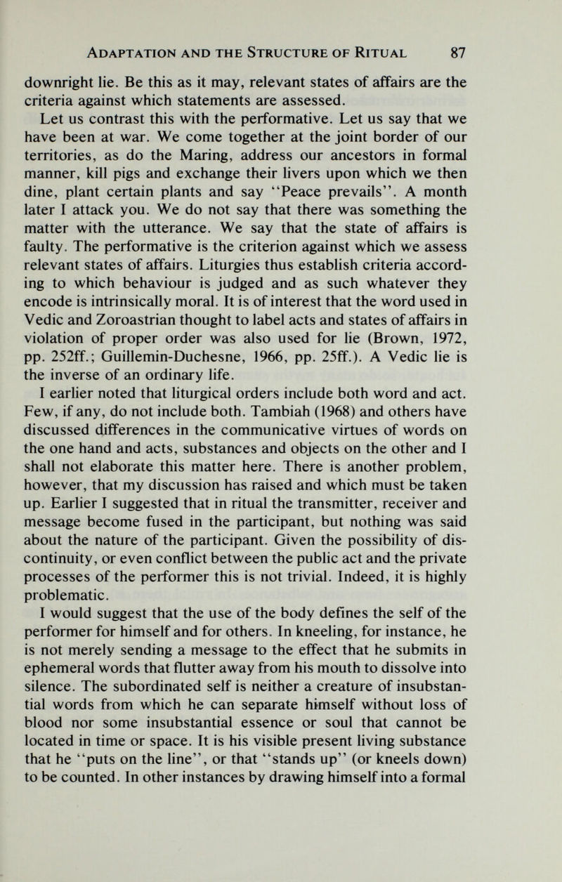 Adaptation and the Structure of Ritual 87 downright lie. Be this as it may, relevant states of affairs are the criteria against which statements are assessed. Let us contrast this with the performative. Let us say that we have been at war. We come together at the joint border of our territories, as do the Maring, address our ancestors in formal manner, kill pigs and exchange their livers upon which we then dine, plant certain plants and say Peace prevails. A month later I attack you. We do not say that there was something the matter with the utterance. We say that the state of affairs is faulty. The performative is the criterion against which we assess relevant states of affairs. Liturgies thus establish criteria accord¬ ing to which behaviour is judged and as such whatever they encode is intrinsically moral. It is of interest that the word used in Vedic and Zoroastrian thought to label acts and states of affairs in violation of proper order was also used for lie (Brown, 1972, pp. 252ff.; Guillemin-Duchesne, 1966, pp. 25ff.). A Vedic lie is the inverse of an ordinary life. I earlier noted that liturgical orders include both word and act. Few, if any, do not include both. Tambiah (1968) and others have discussed differences in the communicative virtues of words on the one hand and acts, substances and objects on the other and I shall not elaborate this matter here. There is another problem, however, that my discussion has raised and which must be taken up. Earlier I suggested that in ritual the transmitter, receiver and message become fused in the participant, but nothing was said about the nature of the participant. Given the possibility of dis¬ continuity, or even conflict between the public act and the private processes of the performer this is not trivial. Indeed, it is highly problematic. I would suggest that the use of the body defines the self of the performer for himself and for others. In kneeling, for instance, he is not merely sending a message to the effect that he submits in ephemeral words that flutter away from his mouth to dissolve into silence. The subordinated self is neither a creature of insubstan¬ tial words from which he can separate himself without loss of blood nor some insubstantial essence or soul that cannot be located in time or space. It is his visible present living substance that he puts on the Une, or that stands up (or kneels down) to be counted. In other instances by drawing himself into a formal