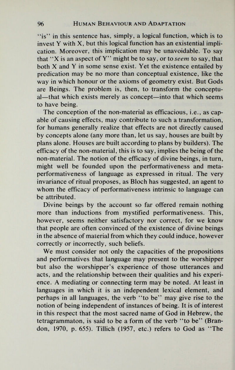 96 Human Behaviour and Adaptation is in this sentence has, simply, a logical function, which is to invest Y with X, but this logical function has an existential impli¬ cation. Moreover, this implication may be unavoidable. To say that X is an aspect of Y might be to say, or to^^^m to say, that both X and Y in some sense exist. Yet the existence entailed by predication may be no more than conceptual existence, like the way in which honour or the axioms of geometry exist. But Gods are Beings. The problem is, then, to transform the conceptu¬ al—that which exists merely as concept—into that which seems to have being. The conception of the non-material as efficacious, i.e., as cap¬ able of causing effects, may contribute to such a transformation, for humans generally realize that effects are not directly caused by concepts alone (any more than, let us say, houses are built by plans alone. Houses are built according to plans by builders). The efficacy of the non-material, this is to say, implies the being of the non-material. The notion of the efficacy of divine beings, in turn, might well be founded upon the performativeness and meta- performativeness of language as expressed in ritual. The very invariance of ritual proposes, as Bloch has suggested, an agent to whom the effícacy of performativeness intrinsic to language can be attributed. Divine beings by the account so far offered remain nothing more than inductions from mystified performativeness. This, however, seems neither satisfactory nor correct, for we know that people are often convinced of the existence of divine beings in the absence of material from which they could induce, however correctly or incorrectly, such beliefs. We must consider not only the capacities of the propositions and performatives that language may present to the worshipper but also the worshipper's experience of those utterances and acts, and the relationship between their qualities and his experi¬ ence. A mediating or connecting term may be noted. At least in languages in which it is an independent lexical element, and perhaps in all languages, the verb to be may give rise to the notion of being independent of instances of being. It is of interest in this respect that the most sacred name of God in Hebrew, the tetragrammaton, is said to be a form of the verb to be (Bran¬ don, 1970, p. 655). Tillich (1957, etc.) refers to God as The