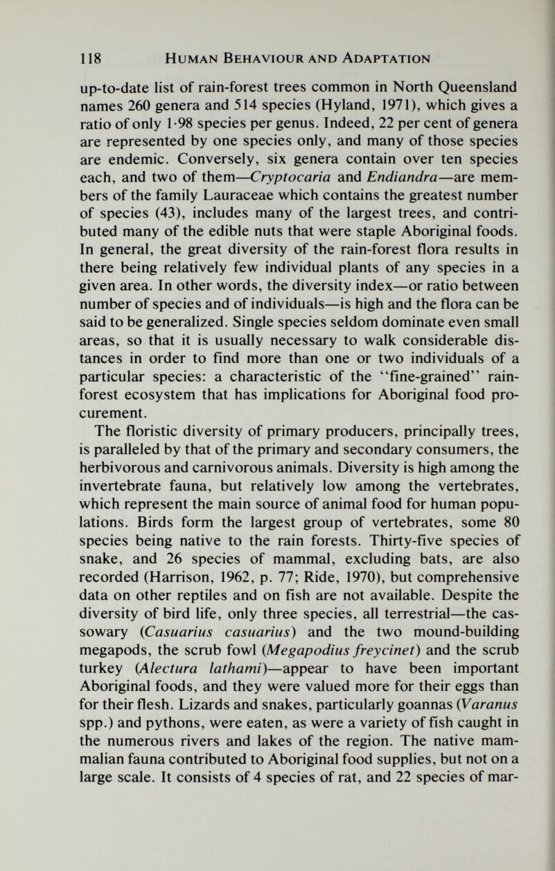 118 Human Behaviour and Adaptation up-to-date list of rain-forest trees common in North Queensland names 260 genera and 514 species (Hyland, 1971), which gives a ratio of only 1-98 species per genus. Indeed, 22 per cent of genera are represented by one species only, and many of those species are endemic. Conversely, six genera contain over ten species each, and two of them—Cryptocaria and Endiandra—are mem¬ bers of the family Lauraceae which contains the greatest number of species (43), includes many of the largest trees, and contri¬ buted many of the edible nuts that were staple Aboriginal foods. In general, the great diversity of the rain-forest flora results in there being relatively few individual plants of any species in a given area. In other words, the diversity index—or ratio between number of species and of individuals—is high and the flora can be said to be generalized. Single species seldom dominate even small areas, so that it is usually necessary to walk considerable dis¬ tances in order to find more than one or two individuals of a particular species: a characteristic of the flne-grained rain¬ forest ecosystem that has implications for Aboriginal food pro¬ curement. The floristic diversity of primary producers, principally trees, is paralleled by that of the primary and secondary consumers, the herbivorous and carnivorous animals. Diversity is high among the invertebrate fauna, but relatively low among the vertebrates, which represent the main source of animal food for human popu¬ lations. Birds form the largest group of vertebrates, some 80 species being native to the rain forests. Thirty-flve species of snake, and 26 species of mammal, excluding bats, are also recorded (Harrison, 1962, p. 77; Ride, 1970), but comprehensive data on other reptiles and on fish are not available. Despite the diversity of bird life, only three species, all terrestrial—the cas¬ sowary {Casuarius casuarius) and the two mound-building megapods, the scrub fowl {Megapodius frey cine t) and the scrub turkey (Alectura lathami)—appear to have been important Aboriginal foods, and they were valued more for their eggs than for their flesh. Lizards and snakes, particularly goannas {Varanus spp.) and pythons, were eaten, as were a variety of fish caught in the numerous rivers and lakes of the region. The native mam¬ malian fauna contributed to Aboriginal food supplies, but not on a large scale. It consists of 4 species of rat, and 22 species of mar-