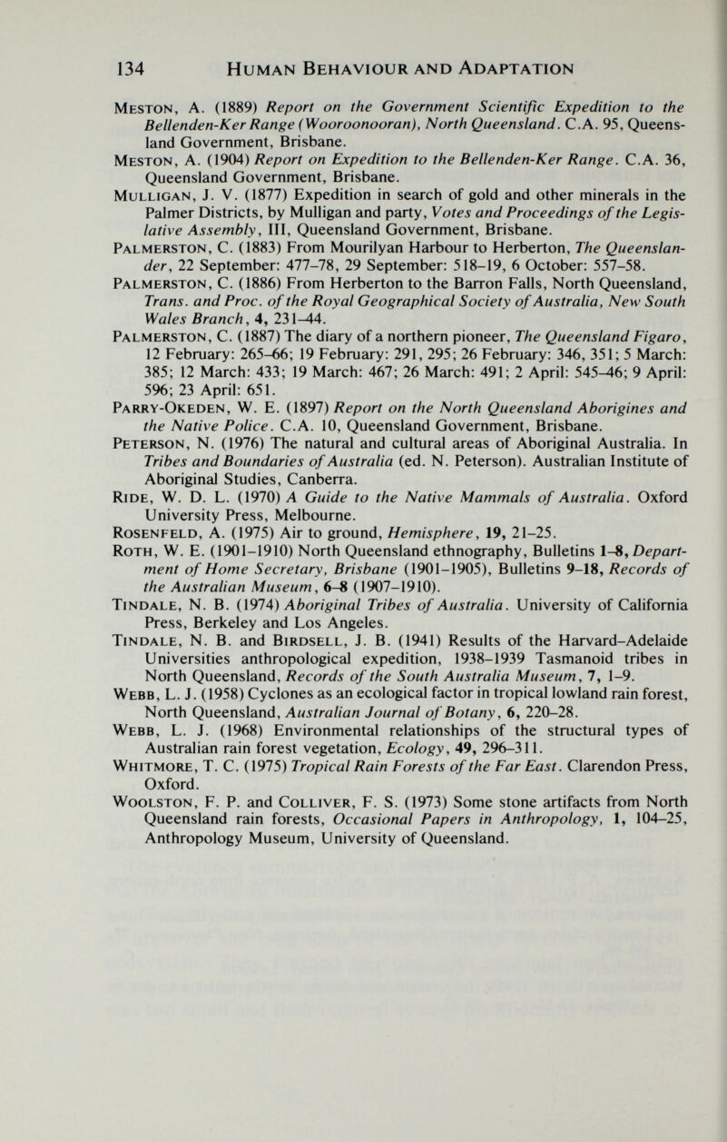 134 Human Behaviour and Adaptation Meston, a. (1889) Report on the Government Scientific Expedition to the Bellenden-Ker Range (Wooroonooran), North Queensland. c.a. 95, Queens¬ land Government, Brisbane. Meston, A. (1904) Report on Expedition to the Bellenden-Ker Range. C.A. 36, Queensland Government, Brisbane. Mulligan, J. V. (1877) Expedition in search of gold and other minerals in the Palmer Districts, by Mulligan and party. Votes and Proceedings of the Legis¬ lative Assembly, III, Queensland Government, Brisbane. Palmerston, C. (1883) From Mourilyan Harbour to Herberton, The Queenslan¬ der, 22 September: 477-78, 29 September: 518-19, 6 October: 557-58. Palmerston, C. (1886) From Herberton to the Barron Falls, North Queensland, Trans, and Proc. of the Royal Geographical Society of Australia, New South Wales Branch, 4, 231-44. Palmerston, C. (1887) The diary of a northern pioneer. The Queensland Figaro, 12 February: 265-66; 19 February: 291, 295; 26 February: 346, 351; 5 March: 385; 12 March: 433; 19 March: 467; 26 March: 491; 2 April: 545-46; 9 April: 596; 23 April: 651. Parry-Okeden, W. E. {\Ю1) Report on the North Queensland Aborigines and the Native Police. C.A. 10, Queensland Government, Brisbane. Peterson, N. (1976) The natural and cultural areas of Aboriginal Australia. In Tribes and Boundaries of Australia (ed. N. Peterson). Australian Institute of Aboriginal Studies, Canberra. Ride, W. D. L. (1970) A Guide to the Native Mammals of Australia. Oxford University Press, Melbourne. Rosenfeld, A. (1975) Air to ground. Hemisphere, 19, 21-25. Roth, W. E. (1901-1910) North Queensland ethnography. Bulletins IS^ Depart¬ ment of Home Secretary, Brisbane (1901-1905), Bulletins 9-18, Records of the Australian Museum, 6-8 (1907-1910). tindale, N. B. {\914) Aboriginal Tribes of Australia. University of California Press, Berkeley and Los Angeles. tindale, N. B. and Birdsell, J. B. (1941) Results of the Harvard-Adelaide Universities anthropological expedition, 1938-1939 Tasmanoid tribes in North Queensland, Records of the South Australia Museum, 7, 1-9. Webb, L. J. (1958) Cyclones as an ecological factor in tropical lowland rain forest. North Queensland, Australian Journal of Botany, 6, 220-28. Webb, L. J. (1968) Environmental relationships of the structural types of Australian rain forest vegetation. Ecology, 49, 296-311. Whitmore, T. C. (1975) Tropical Rain Forests of the Far East. Clarendon Press, Oxford. WooLSTON, F. P. and Colliver, F. S. (1973) Some stone artifacts from North Queensland rain forests. Occasional Papers in Anthropology, 1, 104-25, Anthropology Museum, University of Queensland.