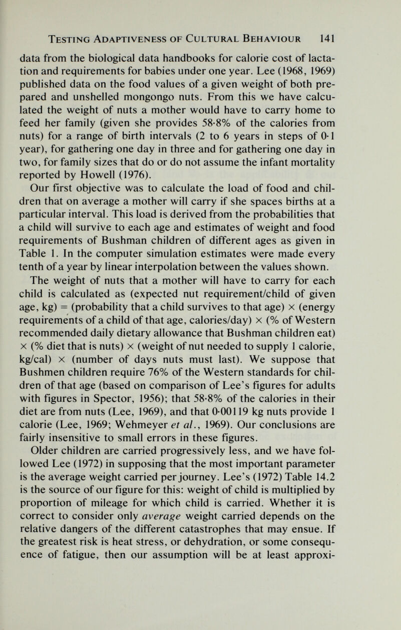 Testing Adaptiveness of Cultural Behaviour 141 data from the biological data handbooks for calorie cost of lacta¬ tion and requirements for babies under one year. Lee (1968, 1969) published data on the food values of a given weight of both pre¬ pared and unshelled mongongo nuts. From this we have calcu¬ lated the weight of nuts a mother would have to carry home to feed her family (given she provides 58-8% of the calories from nuts) for a range of birth intervals (2 to 6 years in steps of 0-1 year), for gathering one day in three and for gathering one day in two, for family sizes that do or do not assume the infant mortality reported by Howell (1976). Our first objective was to calculate the load of food and chil¬ dren that on average a mother will carry if she spaces births at a particular interval. This load is derived from the probabilities that a child will survive to each age and estimates of weight and food requirements of Bushman children of different ages as given in Table 1. In the computer simulation estimates were made every tenth of a year by linear interpolation between the values shown. The weight of nuts that a mother will have to carry for each child is calculated as (expected nut requirement/child of given age, kg) = (probability that a child survives to that age) x (energy requirements of a child of that age, calories/day) x (% of Western recommended daily dietary allowance that Bushman children eat) X (% diet that is nuts) x (weight of nut needed to supply 1 calorie, kg/cal) X (number of days nuts must last). We suppose that Bushmen children require 76% of the Western standards for chil¬ dren of that age (based on comparison of Lee's figures for adults with figures in Spector, 1956); that 58-8% of the calories in their diet are from nuts (Lee, 1969), and that 0-00119 kg nuts provide 1 calorie (Lee, 1969; Wehmeyer et al., 1969). Our conclusions are fairly insensitive to small errors in these figures. Older children are carried progressively less, and we have fol¬ lowed Lee (1972) in supposing that the most important parameter is the average weight carried per journey. Lee's (1972) Table 14.2 is the source of our figure for this: weight of child is multiplied by proportion of mileage for which child is carried. Whether it is correct to consider only average weight carried depends on the relative dangers of the different catastrophes that may ensue. If the greatest risk is heat stress, or dehydration, or some consequ¬ ence of fatigue, then our assumption will be at least approxi-