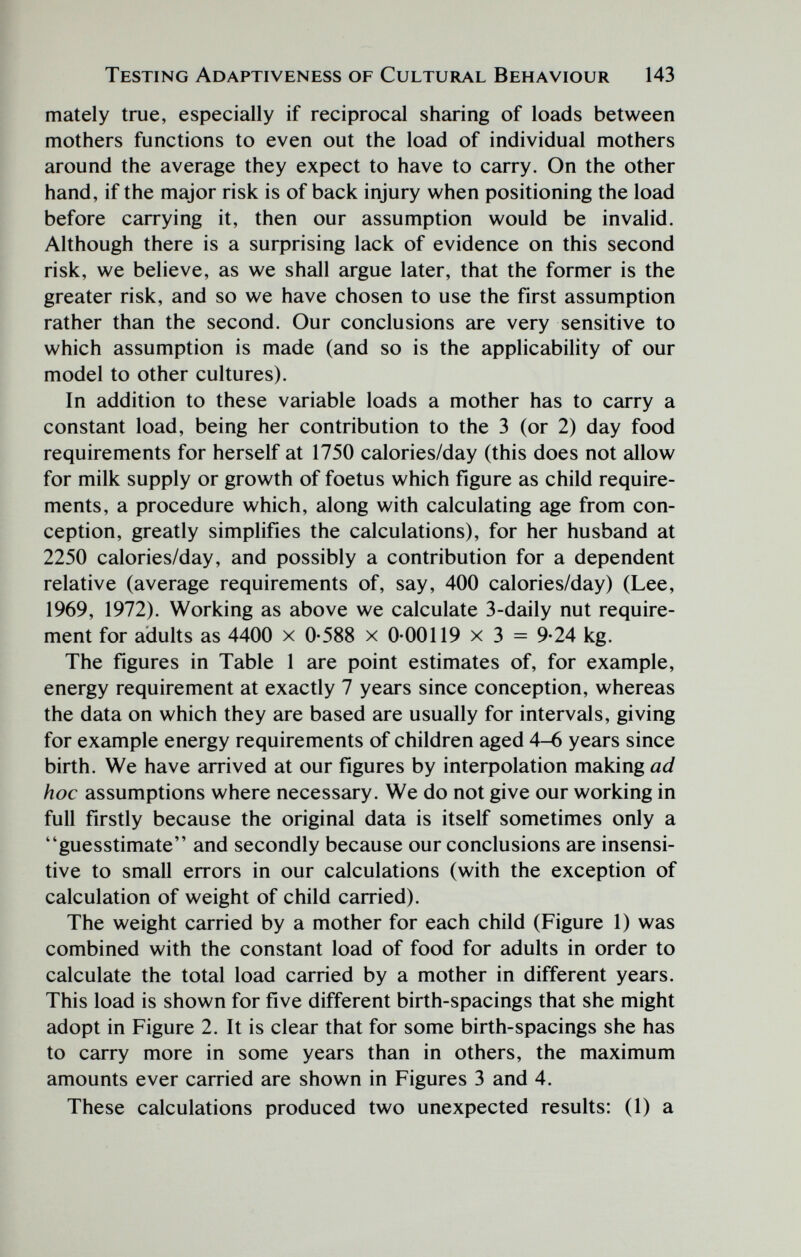 Testing Adaptiveness of Cultural Behaviour 143 mately true, especially if reciprocal sharing of loads between mothers functions to even out the load of individual mothers around the average they expect to have to carry. On the other hand, if the major risk is of back injury when positioning the load before carrying it, then our assumption would be invalid. Although there is a surprising lack of evidence on this second risk, we believe, as we shall argue later, that the former is the greater risk, and so we have chosen to use the first assumption rather than the second. Our conclusions are very sensitive to which assumption is made (and so is the applicability of our model to other cultures). In addition to these variable loads a mother has to carry a constant load, being her contribution to the 3 (or 2) day food requirements for herself at 1750 calories/day (this does not allow for milk supply or growth of foetus which figure as child require¬ ments, a procedure which, along with calculating age from con¬ ception, greatly simplifies the calculations), for her husband at 2250 calories/day, and possibly a contribution for a dependent relative (average requirements of, say, 400 calories/day) (Lee, 1969, 1972). Working as above we calculate 3-daily nut require¬ ment for adults as 4400 x 0-588 x 0-00119 x 3 = 9-24 kg. The figures in Table 1 are point estimates of, for example, energy requirement at exactly 7 years since conception, whereas the data on which they are based are usually for intervals, giving for example energy requirements of children aged 4-6 years since birth. We have arrived at our figures by inteфolation making ad hoc assumptions where necessary. We do not give our working in full firstly because the original data is itself sometimes only a guesstimate and secondly because our conclusions are insensi¬ tive to small errors in our calculations (with the exception of calculation of weight of child carried). The weight carried by a mother for each child (Figure 1) was combined with the constant load of food for adults in order to calculate the total load carried by a mother in different years. This load is shown for five different birth-spacings that she might adopt in Figure 2. It is clear that for some birth-spacings she has to carry more in some years than in others, the maximum amounts ever carried are shown in Figures 3 and 4. These calculations produced two unexpected results: (1) a