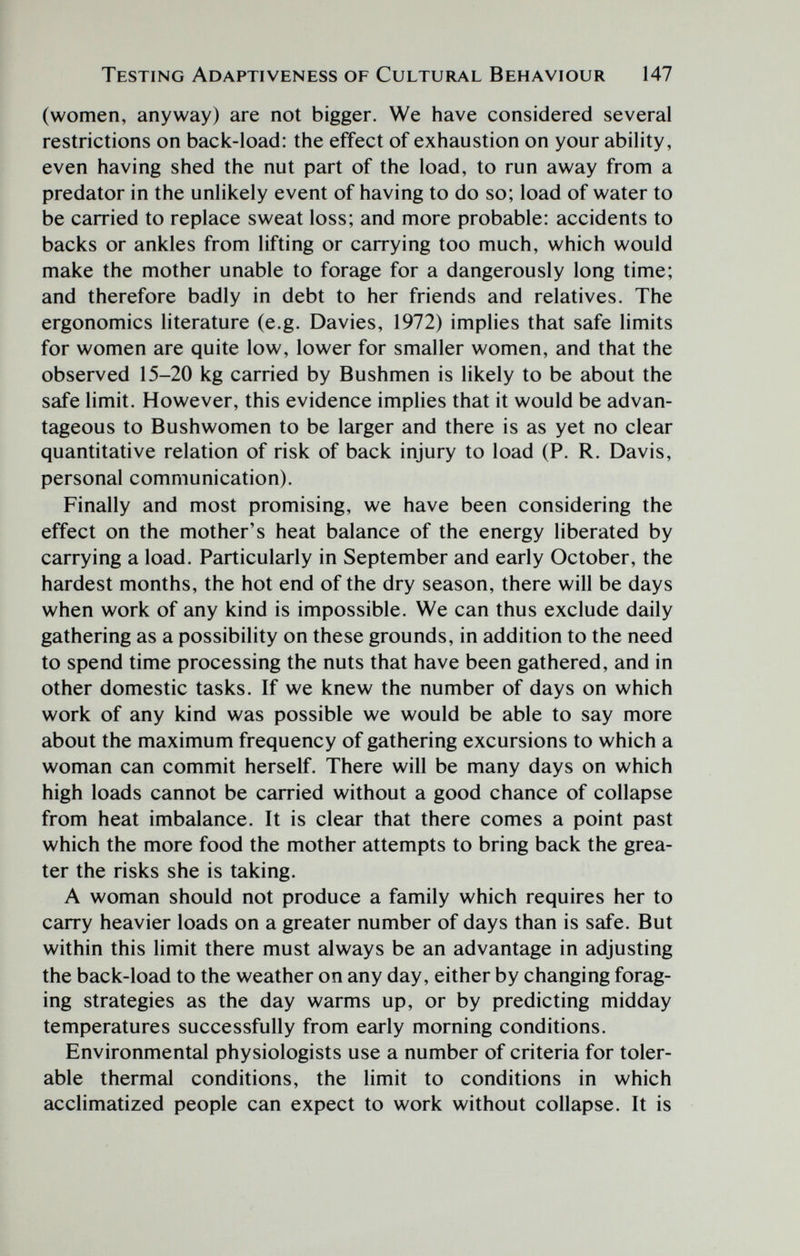 Testing Adaptiveness of Cultural Behaviour 147 (women, anyway) are not bigger. We have considered several restrictions on back-load: the effect of exhaustion on your ability, even having shed the nut part of the load, to run away from a predator in the unHkely event of having to do so; load of water to be carried to replace sweat loss; and more probable: accidents to backs or ankles from lifting or carrying too much, which would make the mother unable to forage for a dangerously long time; and therefore badly in debt to her friends and relatives. The ergonomics literature (e.g. Davies, 1972) implies that safe limits for women are quite low, lower for smaller women, and that the observed 15-20 kg carried by Bushmen is likely to be about the safe limit. However, this evidence implies that it would be advan¬ tageous to Bushwomen to be larger and there is as yet no clear quantitative relation of risk of back injury to load (P. R. Davis, personal communication). Finally and most promising, we have been considering the effect on the mother's heat balance of the energy liberated by carrying a load. Particularly in September and early October, the hardest months, the hot end of the dry season, there will be days when work of any kind is impossible. We can thus exclude daily gathering as a possibility on these grounds, in addition to the need to spend time processing the nuts that have been gathered, and in other domestic tasks. If we knew the number of days on which work of any kind was possible we would be able to say more about the maximum frequency of gathering excursions to which a woman can commit herself. There will be many days on which high loads cannot be carried without a good chance of collapse from heat imbalance. It is clear that there comes a point past which the more food the mother attempts to bring back the grea¬ ter the risks she is taking. A woman should not produce a family which requires her to carry heavier loads on a greater number of days than is safe. But within this limit there must always be an advantage in adjusting the back-load to the weather on any day, either by changing forag¬ ing strategies as the day warms up, or by predicting midday temperatures successfully from early morning conditions. Environmental physiologists use a number of criteria for toler¬ able thermal conditions, the limit to conditions in which acclimatized people can expect to work without collapse. It is