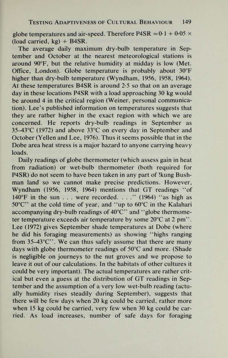 Testing Adaptiveness of Cultural Behaviour 149 globe temperatures and air-speed. Therefore P4SR «0-1 + 0-05 x (load carried, kg) -I- B4SR. The average daily maximum dry-bulb temperature in Sep¬ tember and October at the nearest meteorological stations is around 90°F, but the relative humidity at midday is low (Met. Office, London). Globe temperature is probably about 30°F higher than dry-bulb temperature (Wyndham, 1956, 1958, 1964). At these temperatures B4SR is around 2-5 so that on an average day in these locations P4SR with a load approaching 30 kg would be around 4 in the critical region (Weiner, personal communica¬ tion). Lee's published information on temperatures suggests that they are rather higher in the exact region with which we are concerned. He reports dry-bulb readings in September as 35^3°C (1972) and above 33°C on every day in September and October (Vellen and Lee, 1976). Thus it seems possible that in the Dobe area heat stress is a major hazard to anyone carrying heavy loads. Daily readings of globe thermometer (which assess gain in heat from radiation) or wet-bulb thermometer (both required for P4SR) do not seem to have been taken in any part of !kung Bush¬ man land so we cannot make precise predictions. However, Wyndham (1956, 1958, 1964) mentions that GT readings of 140°F in the sun . . . were recorded. ... (1964) as high as 50°C at the cold time of year, and up to 60°C in the Kalahari accompanying dry-bulb readings of 40°C and globe thermome¬ ter temperature exceeds air temperature by some 20°C at 2 pm. Lee (1972) gives September shade temperatures at Dobe (where he did his foraging measurements) as showing highs ranging from 35^3°C. We can thus safely assume that there are many days with globe thermometer readings of 50°C and more. (Shade is negligible on journeys to the nut groves and we propose to leave it out of our calculations. In the habitats of other cultures it could be very important). The actual temperatures are rather crit¬ ical but even a guess at the distribution of GT readings in Sep¬ tember and the assumption of a very low wet-bulb reading (actu¬ ally humidity rises steadily during September), suggests that there will be few days when 20 kg could be carried, rather more when 15 kg could be carried, very few when 30 kg could be car¬ ried. As load increases, number of safe days for foraging