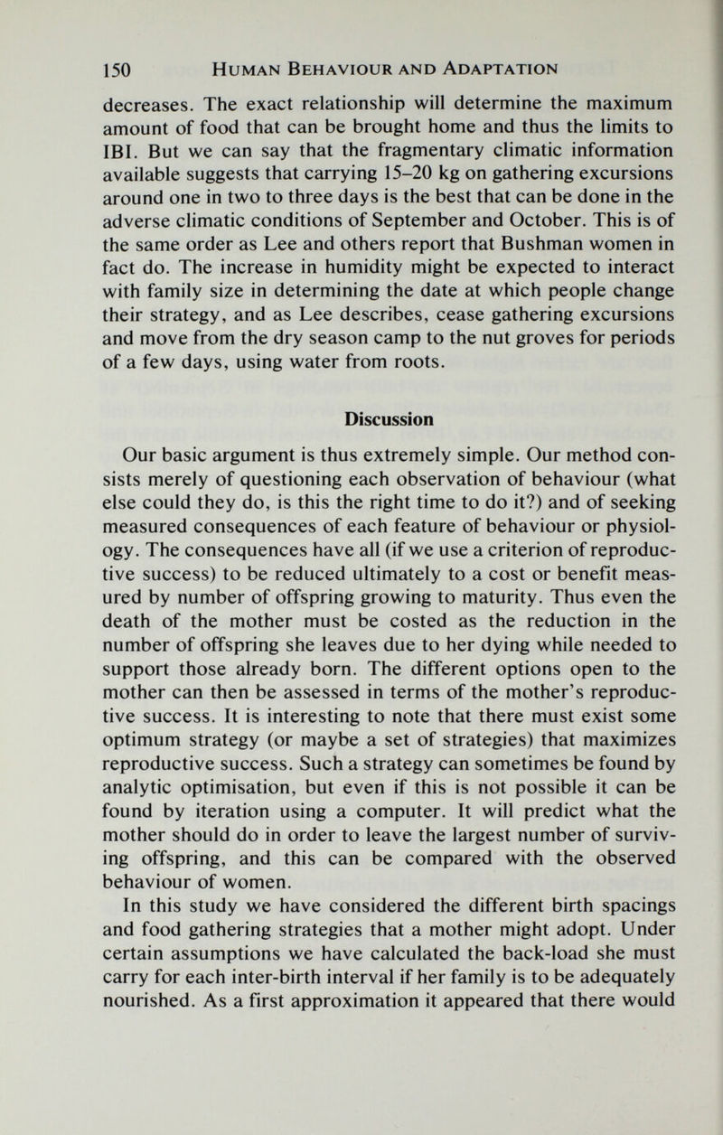 150 Human Behaviour and Adaptation decreases. The exact relationship will determine the maximum amount of food that can be brought home and thus the limits to IBI. But we can say that the fragmentary climatic information available suggests that carrying 15-20 kg on gathering excursions around one in two to three days is the best that can be done in the adverse climatic conditions of September and October. This is of the same order as Lee and others report that Bushman women in fact do. The increase in humidity might be expected to interact with family size in determining the date at which people change their strategy, and as Lee describes, cease gathering excursions and move from the dry season camp to the nut groves for periods of a few days, using water from roots. Discussion Our basic argument is thus extremely simple. Our method con¬ sists merely of questioning each observation of behaviour (what else could they do, is this the right time to do it?) and of seeking measured consequences of each feature of behaviour or physiol¬ ogy. The consequences have all (if we use a criterion of reproduc¬ tive success) to be reduced ultimately to a cost or benefit meas¬ ured by number of offspring growing to maturity. Thus even the death of the mother must be costed as the reduction in the number of offspring she leaves due to her dying while needed to support those already born. The different options open to the mother can then be assessed in terms of the mother's reproduc¬ tive success. It is interesting to note that there must exist some optimum strategy (or maybe a set of strategies) that maximizes reproductive success. Such a strategy can sometimes be found by analytic optimisation, but even if this is not possible it can be found by iteration using a computer. It will predict what the mother should do in order to leave the largest number of surviv¬ ing offspring, and this can be compared with the observed behaviour of women. In this study we have considered the different birth spacings and food gathering strategies that a mother might adopt. Under certain assumptions we have calculated the back-load she must carry for each inter-birth interval if her family is to be adequately nourished. As a first approximation it appeared that there would