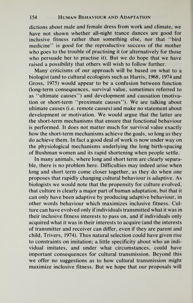 154 Human Behaviour and Adaptation dictions about male and female dress from work and climate, we have not shown whether all-night trance dances are good for inclusive fitness rather than something else, nor that bird medicine is good for the reproductive success of the mother who goes to the trouble of practising it (or alternatively for those who persuade her to practise it). But we do hope that we have raised a possibility that others will wish to follow further. Many criticisms of our approach will be based on what to a biologist (and to cultural ecologists such as Harris, 1968, 1974 and Gross, 1975) would appear to be a confusion between function (long-term consequences, survival value, sometimes referred to as ultimate causes) and development and causation (motiva¬ tion or short-term proximate causes). We are talking about ultimate causes (i.e. remote causes) and make no statement about development or motivation. We would argue that the latter are the short-term mechanisms that ensure that functional behaviour is performed. It does not matter much for survival value exactly how the short-term mechanisms achieve the goals, so long as they do achieve them. In fact a good deal of work is now under way on the physiological mechanisms underlying the long birth-spacing of Bushman women and its rapid shortening when people settle. In many animals, where long and short term are clearly separa¬ ble, there is no problem here. Difficulties may indeed arise when long and short term come closer together, as they do when one proposes that rapidly changing cultural behaviour is adaptive. As biologists we would note that the propensity for culture evolved, that culture is clearly a major part of human adaptation, but that it can only have been adaptive by producing adaptive behaviour, in other words behaviour which maximizes inclusive fitness. Cul¬ ture can have evolved only if individuals transmitted what it was in their inclusive fitness interests to pass on, and if individuals only acquired what it was in their interests to acquire (and the interests of transmitter and receiver can differ, even if they are parent and child, Trivers, 1974). Thus natural selection could have given rise to constraints on imitation; a little specificity about who an indi¬ vidual imitates, and under what circumstances, could have important consequences for cultural transmission. Beyond this we offer no suggestions as to how cultural transmission might maximize inclusive fitness. But we hope that our proposals will