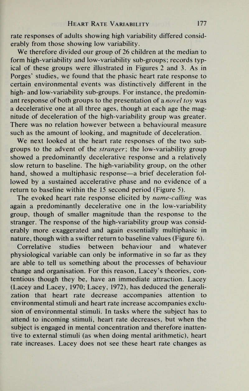 Heart Rate Variability 177 rate responses of adults showing high variability differed consid¬ erably from those showing low variability. We therefore divided our group of 26 children at the median to form high-variability and low-variability sub-groups; records typ¬ ical of these groups were illustrated in Figures 2 and 3. As in Porges' studies, we found that the phasic heart rate response to certain environmental events was distinctively different in the high- and low-variability sub-groups. For instance, the predomin¬ ant response of both groups to the presentation of sl novel toy was a decelerati ve one at all three ages, though at each age the mag¬ nitude of deceleration of the high-variability group was greater. There was no relation however between a behavioural measure such as the amount of looking, and magnitude of deceleration. We next looked at the heart rate responses of the two sub¬ groups to the advent of the stranger \ the low-variability group showed a predominantly decelerative response and a relatively slow return to baseline. The high-variability group, on the other hand, showed a multiphasic response—a brief deceleration fol¬ lowed by a sustained accelerative phase and no evidence of a return to baseline within the 15 second period (Figure 5). The evoked heart rate response elicited by name-calling was again a predominantly decelerative one in the low-variability group, though of smaller magnitude than the response to the stranger. The response of the high-variability group was consid¬ erably more exaggerated and again essentially multiphasic in nature, though with a swifter return to baseline values (Figure 6). Correlative studies between behaviour and whatever physiological variable can only be informative in so far as they are able to tell us something about the processes of behaviour change and organisation. For this reason, Lacey's theories, con¬ tentious though they be, have an immediate attraction. Lacey (Lacey and Lacey, 1970; Lacey, 1972), has deduced the generali¬ zation that heart rate decrease accompanies attention to environmental stimuli and heart rate increase accompanies exclu¬ sion of environmental stimuli. In tasks where the subject has to attend to incoming stimuli, heart rate decreases, but when the subject is engaged in mental concentration and therefore inatten¬ tive to external stimuli (as when doing mental arithmetic), heart rate increases. Lacey does not see these heart rate changes as