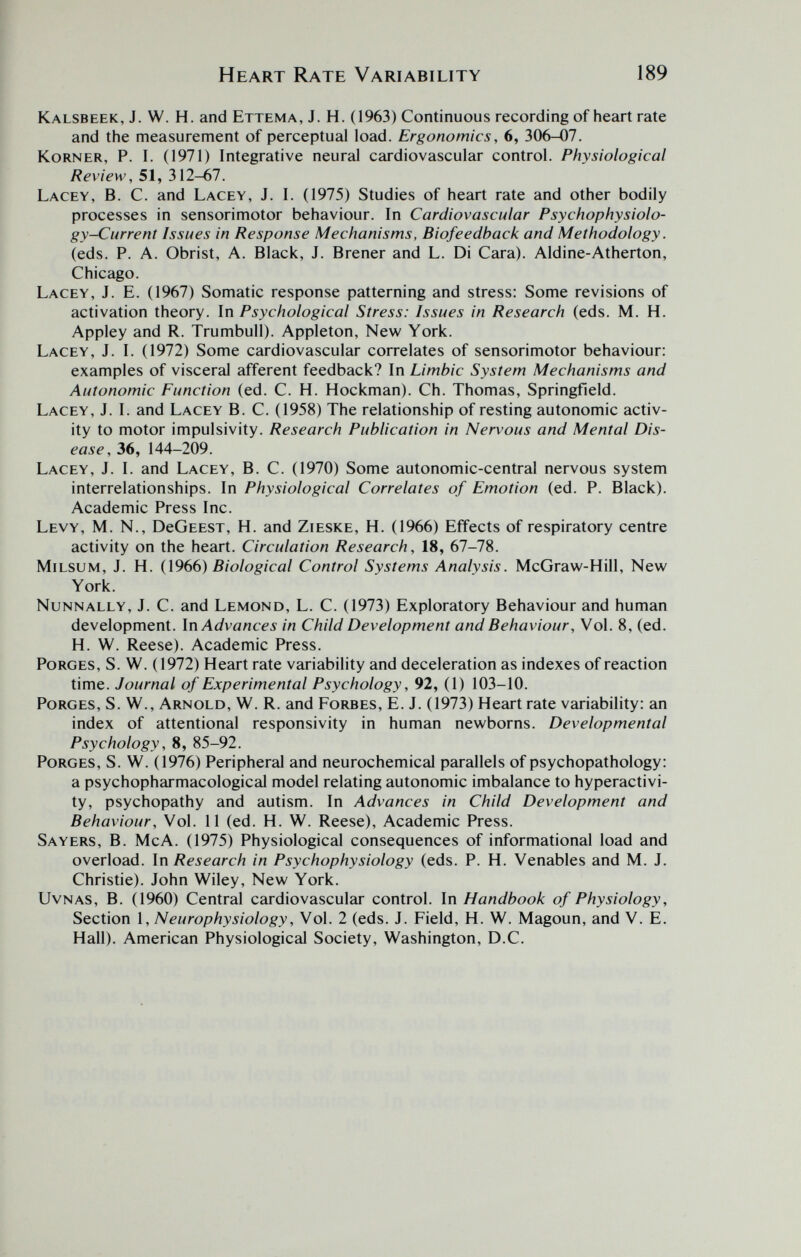 Heart Rate Variability 189 Kalsbeek, J. W. H. and Ettema, J. H. (1963) Continuous recording of heart rate and the measurement of perceptual load. Ergonomics, 6, 306-07. KoRNER, P. I. (1971) Integrative neural cardiovascular control. Physiological Review, 51, 312-67. Lacey, B. C. and Lacey, J. I. (1975) Studies of heart rate and other bodily processes in sensorimotor behaviour. In Cardiovascular Psychophysiolo- gy-Current Issues in Response Mechanisms, Biofeedback and Methodology. (eds. P. A. Obrist, A. Black, J. Brener and L. Di Cara). Aldine-Atherton, Chicago. Lacey, J. E. (1967) Somatic response patterning and stress: Some revisions of activation theory. In Psychological Stress: Issues in Research (eds. M. H. Appley and R. Trumbull). Appleton, New York. Lacey, J. I. (1972) Some cardiovascular correlates of sensorimotor behaviour: examples of visceral afferent feedback? In Limbic System Mechanisms and Autonomic Function (ed. С. H. Hockman). Ch. Thomas, Springfield. Lacey, J. I. and Lacey B. C. (1958) The relationship of resting autonomic activ¬ ity to motor impulsivity. Research Publication in Nervous and Mental Dis¬ ease, 36, 144-209. Lacey, J. I. and Lacey, B. C. (1970) Some autonomic-central nervous system interrelationships. In Physiological Correlates of Emotion (ed. P. Black). Academic Press Inc. Levy, M. N., DcGeest, H. and Zieske, H. (1966) Effects of respiratory centre activity on the heart. Circulation Research, 18, 67-78. Milsum, J. H. (1966) Biological Control Systems Analysis. McGraw-Hill, New York. Nunnally, J. C. and Lemond, L. C. (1973) Exploratory Behaviour and human development. In Advances in Child Development and Behaviour, Vol. 8, (ed. H. W. Reese). Academic Press. PoRGES, S. W. (1972) Heart rate variability and deceleration as indexes of reaction time. Journal of Experimental Psychology, 92, (1) 103-10. PoRGES, S. W., Arnold, W. R. and Forbes, E. J. (1973) Heart rate variability: an index of attentional responsivity in human newborns. Developmental Psychology, 8, 85-92. PoRGES, S. W. (1976) Peripheral and neurochemical parallels of psychopathology: a psychopharmacological model relating autonomic imbalance to hyperactivi¬ ty, psychopathy and autism. In Advances in Child Development and Behaviour, Vol. 11 (ed. H. W. Reese), Academic Press. Sayers, B. McA. (1975) Physiological consequences of informational load and overload. In Research in Psychophysiology (eds. P. H. Venables and M. J. Christie). John Wiley, New York. UvNAS, B. (1960) Central cardiovascular control. In Handbook of Physiology, Section 1, Neurophysiology, Vol. 2 (eds. J. Field, H. W. Magoun, and V. E. Hall). American Physiological Society, Washington, D.C.