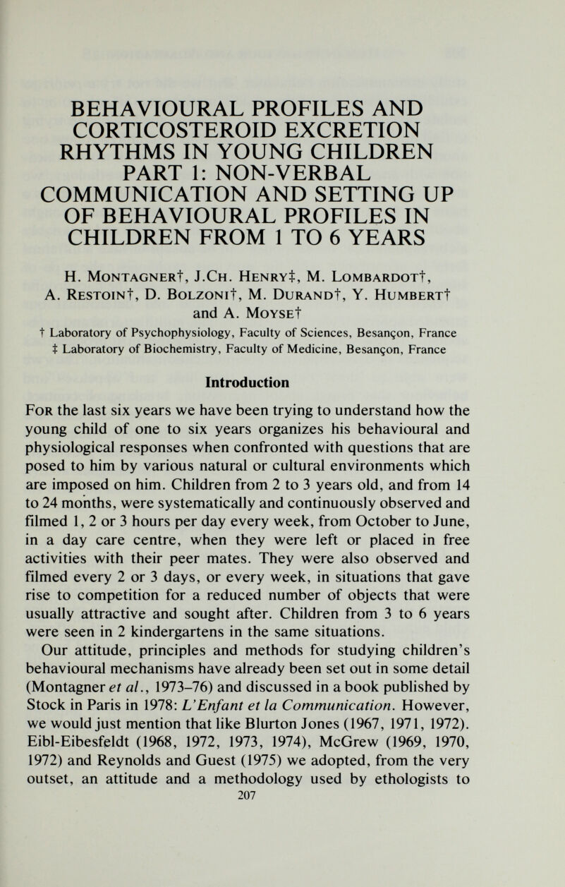 BEHAVIOURAL PROFILES AND CORTICOSTEROID EXCRETION RHYTHMS IN YOUNG CHILDREN PART 1: NON-VERBAL COMMUNICATION AND SETTING UP OF BEHAVIOURAL PROFILES IN CHILDREN FROM 1 TO 6 YEARS H. MONTAGNERt, J.Ch. HENRVt, M. LOMBARDGXt, A. RESTGINt, D. BOLZONit, M. DURANOt, Y. HUMBERXt and A. MoYSEt t Laboratory of Psychophysiology, Faculty of Sciences, Besançon, France t Laboratory of Biochemistry, Faculty of Medicine, Besançon, France Introduction For the last six years we have been trying to understand how the young child of one to six years organizes his behavioural and physiological responses when confronted with questions that are posed to him by various natural or cultural environments which are imposed on him. Children from 2 to 3 years old, and from 14 to 24 months, were systematically and continuously observed and filmed 1, 2 or 3 hours per day every week, from October to June, in a day care centre, when they were left or placed in free activities with their peer mates. They were also observed and filmed every 2 or 3 days, or every week, in situations that gave rise to competition for a reduced number of objects that were usually attractive and sought after. Children from 3 to 6 years were seen in 2 kindergartens in the same situations. Our attitude, principles and methods for studying children's behavioural mechanisms have already been set out in some detail (Montagner et al., 1973-76) and discussed in a book published by Stock in Paris in 1978: L'Enfant et la Communication. However, we would just mention that like Blurton Jones (1967, 1971, 1972). Eibl-Eibesfeldt (1968, 1972, 1973, 1974), McGrew (1969, 1970, 1972) and Reynolds and Guest (1975) we adopted, from the very outset, an attitude and a methodology used by ethologists to 207