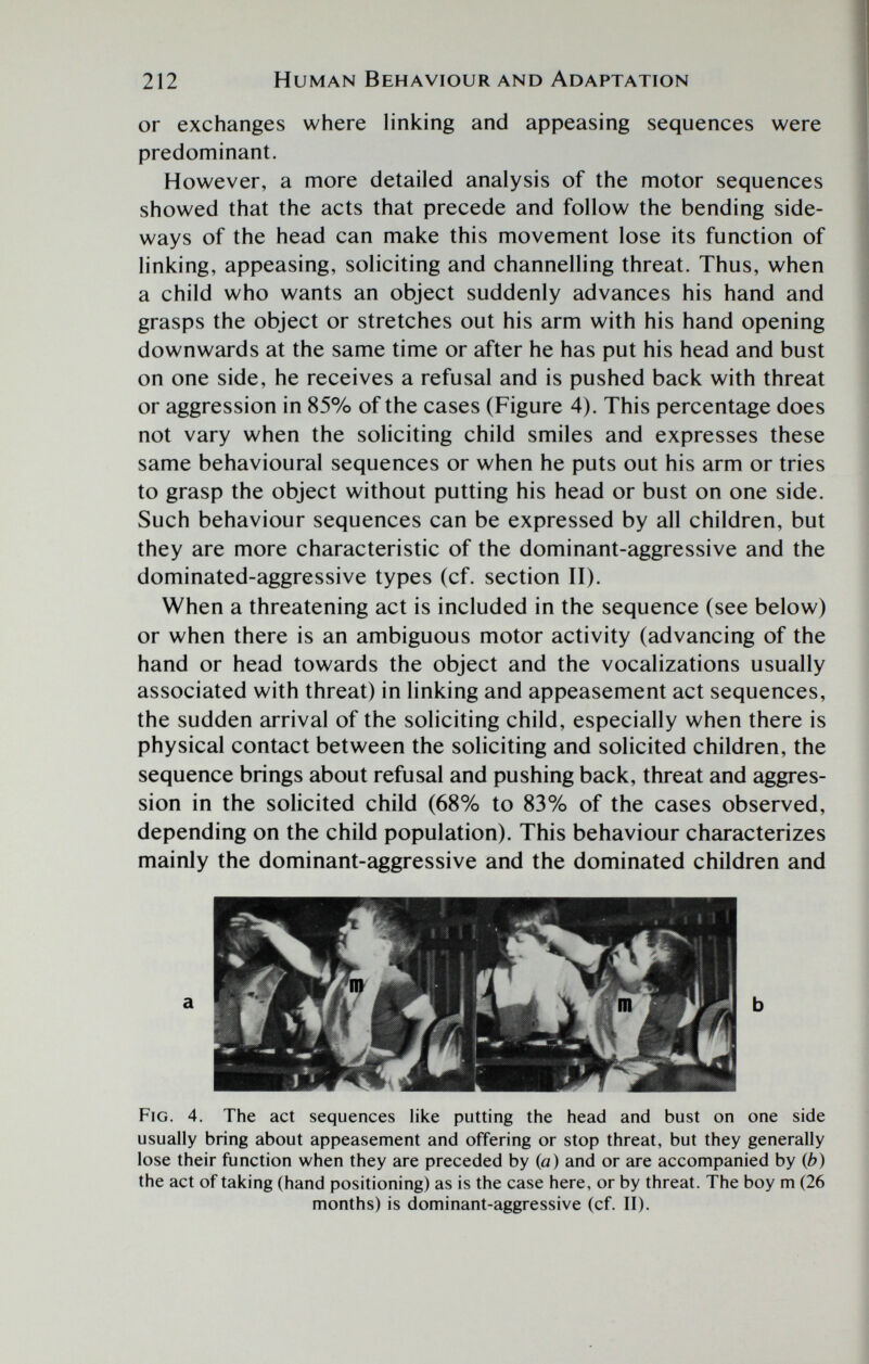 212 Human Behaviour and Adaptation or exchanges where linking and appeasing sequences were predominant. However, a more detailed analysis of the motor sequences showed that the acts that precede and follow the bending side¬ ways of the head can make this movement lose its function of linking, appeasing, soliciting and channelling threat. Thus, when a child who wants an object suddenly advances his hand and grasps the object or stretches out his arm with his hand opening downwards at the same time or after he has put his head and bust on one side, he receives a refusal and is pushed back with threat or aggression in 85% of the cases (Figure 4). This percentage does not vary when the soliciting child smiles and expresses these same behavioural sequences or when he puts out his arm or tries to grasp the object without putting his head or bust on one side. Such behaviour sequences can be expressed by all children, but they are more characteristic of the dominant-aggressive and the dominated-aggressive types (cf. section II). When a threatening act is included in the sequence (see below) or when there is an ambiguous motor activity (advancing of the hand or head towards the object and the vocalizations usually associated with threat) in linking and appeasement act sequences, the sudden arrival of the soliciting child, especially when there is physical contact between the soliciting and solicited children, the sequence brings about refusal and pushing back, threat and aggres¬ sion in the solicited child (68% to 83% of the cases observed, depending on the child population). This behaviour characterizes mainly the dominant-aggressive and the dominated children and Fig. 4. The act sequences like putting the head and bust on one side usually bring about appeasement and offering or stop threat, but they generally lose their function when they are preceded by (a) and or are accompanied by (b) the act of taking (hand positioning) as is the case here, or by threat. The boy m (26 months) is dominant-aggressive (cf. II).