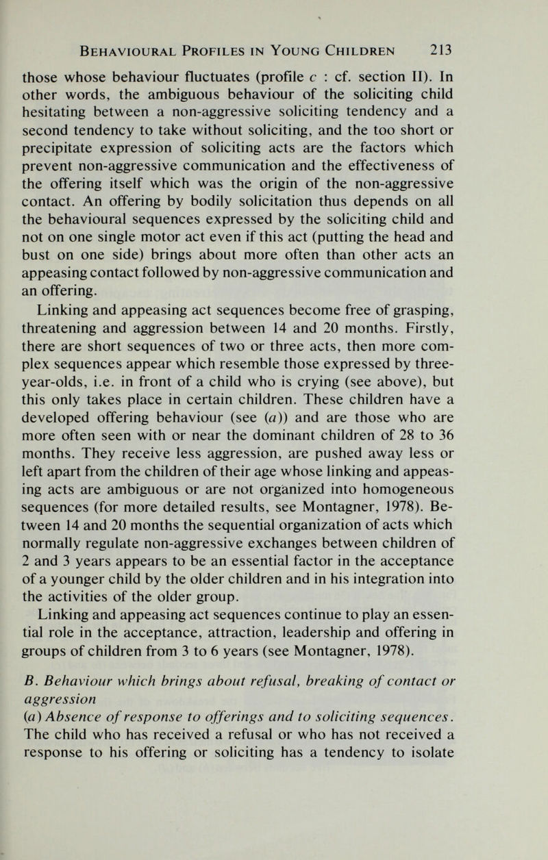 Behavioural Profiles in Young Children 213 those whose behaviour fluctuates (profile с : cf. section II). In other words, the ambiguous behaviour of the soliciting child hesitating between a non-aggressive soliciting tendency and a second tendency to take without soliciting, and the too short or precipitate expression of soliciting acts are the factors which prevent non-aggressive communication and the effectiveness of the offering itself which was the origin of the non-aggressive contact. An offering by bodily solicitation thus depends on all the behavioural sequences expressed by the soliciting child and not on one single motor act even if this act (putting the head and bust on one side) brings about more often than other acts an appeasing contact followed by non-aggressive communication and an offering. Linking and appeasing act sequences become free of grasping, threatening and aggression between 14 and 20 months. Firstly, there are short sequences of two or three acts, then more com¬ plex sequences appear which resemble those expressed by three- year-olds, i.e. in front of a child who is crying (see above), but this only takes place in certain children. These children have a developed offering behaviour (see {a)) and are those who are more often seen with or near the dominant children of 28 to 36 months. They receive less aggression, are pushed away less or left apart from the children of their age whose linking and appeas¬ ing acts are ambiguous or are not organized into homogeneous sequences (for more detailed results, see Montagner, 1978). Be¬ tween 14 and 20 months the sequential organization of acts which normally regulate non-aggressive exchanges between children of 2 and 3 years appears to be an essential factor in the acceptance of a younger child by the older children and in his integration into the activities of the older group. Linking and appeasing act sequences continue to play an essen¬ tial role in the acceptance, attraction, leadership and offering in groups of children from 3 to 6 years (see Montagner, 1978). В. Behaviour which brings about refusal, breaking of contact or aggression {a) Absence of response to offerings and to soliciting sequences. The child who has received a refusal or who has not received a response to his offering or soliciting has a tendency to isolate