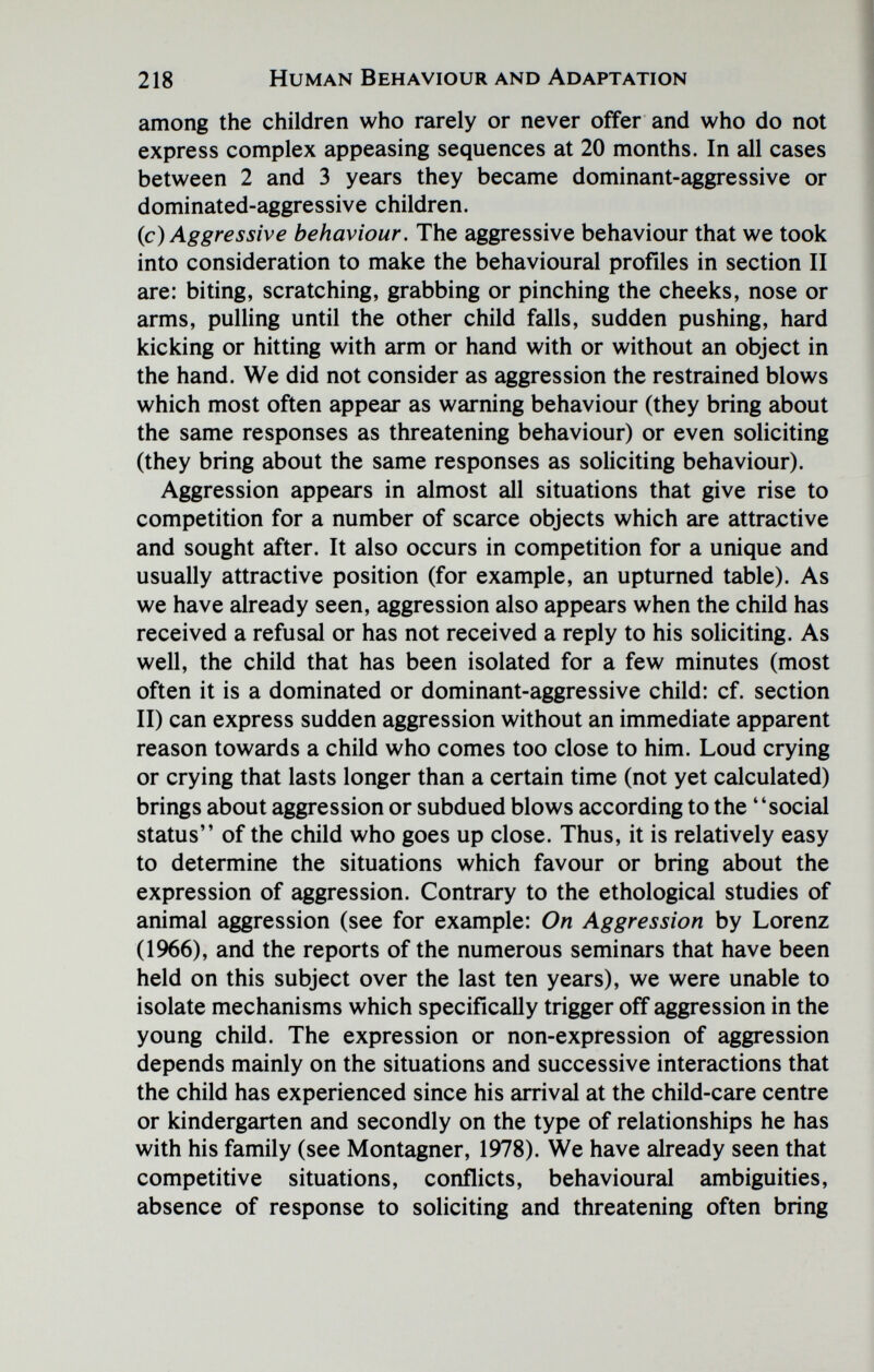 218 Human Behaviour and Adaptation among the children who rarely or never offer and who do not express complex appeasing sequences at 20 months. In all cases between 2 and 3 years they became dominant-aggressive or dominated-aggressive children. (c) Aggressive behaviour. The aggressive behaviour that we took into consideration to make the behavioural profiles in section II are: biting, scratching, grabbing or pinching the cheeks, nose or arms, pulling until the other child falls, sudden pushing, hard kicking or hitting with arm or hand with or without an object in the hand. We did not consider as aggression the restrained blows which most often appear as warning behaviour (they bring about the same responses as threatening behaviour) or even soliciting (they bring about the same responses as soliciting behaviour). Aggression appears in almost all situations that give rise to competition for a number of scarce objects which are attractive and sought after. It also occurs in competition for a unique and usually attractive position (for example, an upturned table). As we have already seen, aggression also appears when the child has received a refusal or has not received a reply to his soliciting. As well, the child that has been isolated for a few minutes (most often it is a dominated or dominant-aggressive child: cf. section II) can express sudden aggression without an immediate apparent reason towards a child who comes too close to him. Loud crying or crying that lasts longer than a certain time (not yet calculated) brings about aggression or subdued blows according to the social status of the child who goes up close. Thus, it is relatively easy to determine the situations which favour or bring about the expression of aggression. Contrary to the ethological studies of animal aggression (see for example: On Aggression by Lorenz (1966), and the reports of the numerous seminars that have been held on this subject over the last ten years), we were unable to isolate mechanisms which specifically trigger off aggression in the young child. The expression or non-expression of aggression depends mainly on the situations and successive interactions that the child has experienced since his arrival at the child-care centre or kindergarten and secondly on the type of relationships he has with his family (see Montagner, 1978). We have already seen that competitive situations, conflicts, behavioural ambiguities, absence of response to soliciting and threatening often bring