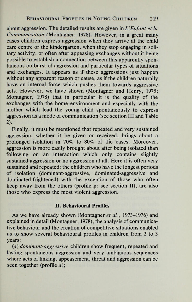 Behavioural Profiles in Young Children 219 about aggression. The detailed results are given in L'Enfant et la Communication (Montagner, 1978). However, in a great many cases children express aggression when they arrive at the child care centre or the kindergarten, when they stop engaging in soli¬ tary activity, or often after appeasing exchanges without it being possible to establish a connection between this apparently spon¬ taneous outburst of aggression and particular types of situations and exchanges. It appears as if these aggressions just happen without any apparent reason or cause, as if the children naturally have an internal force which pushes them towards aggressive acts. However, we have shown (Montagner and Henry, 1975; Montagner, 1978) that in particular it is the quality of the exchanges with the home environment and especially with the mother which lead the young child spontaneously to express aggression as a mode of communication (see section III and Table 2). Finally, it must be mentioned that repeated and very sustained aggression, whether it be given or received, brings about a prolonged isolation in 70% to 80% of the cases. Moreover, aggression is more easily brought about after being isolated than following on an interaction which only contains slightly sustained aggression or no aggression at all. Here it is often very sustained and repeated: the children who have the longest periods of isolation (dominant-aggressive, dominated-aggressive and dominated-frightened) with the exception of those who often keep away from the others (profile g\ see section II), are also those who express the most violent aggression. II. Behavioural Profîles As we have already shown (Montagner et al., 1973-1976) and explained in detail (Montagner, 1978), the analysis of communica¬ tive behaviour and the creation of competitive situations enabled us to show several behavioural profiles in children from 2 to 3 years: (a) dominant-aggressive children show frequent, repeated and lasting spontaneous aggression and very ambiguous sequences where acts of linking, appeasement, threat and aggression can be seen together (profile a);