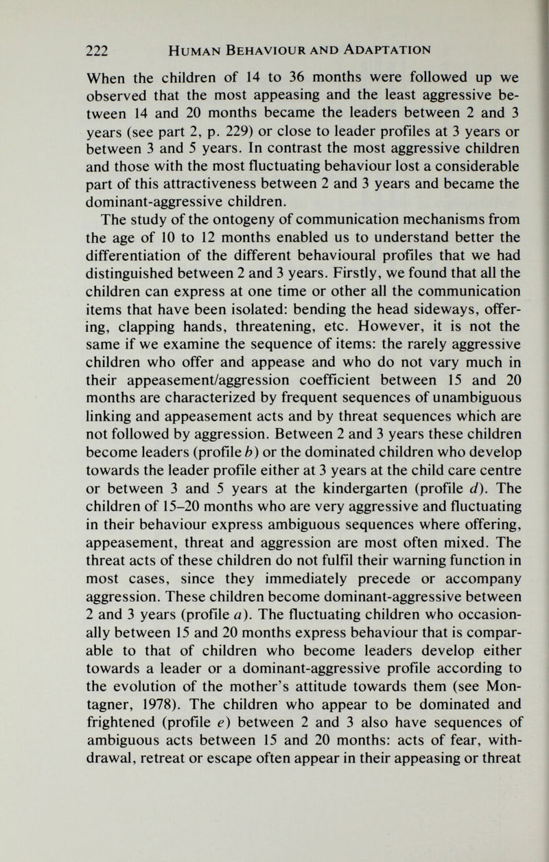 222 Human Behaviour and Adaptation When the children of 14 to 36 months were followed up we observed that the most appeasing and the least aggressive be¬ tween 14 and 20 months became the leaders between 2 and 3 years (see part 2, p. 229) or close to leader profiles at 3 years or between 3 and 5 years. In contrast the most aggressive children and those with the most fluctuating behaviour lost a considerable part of this attractiveness between 2 and 3 years and became the dominant-aggressive children. The study of the ontogeny of communication mechanisms from the age of 10 to 12 months enabled us to understand better the differentiation of the different behavioural profiles that we had distinguished between 2 and 3 years. Firstly, we found that all the children can express at one time or other all the communication items that have been isolated: bending the head sideways, offer¬ ing, clapping hands, threatening, etc. However, it is not the same if we examine the sequence of items: the rarely aggressive children who offer and appease and who do not vary much in their appeasement/aggression coefficient between 15 and 20 months are characterized by frequent sequences of unambiguous linking and appeasement acts and by threat sequences which are not followed by aggression. Between 2 and 3 years these children become leaders (profile b) or the dominated children who develop towards the leader profile either at 3 years at the child care centre or between 3 and 5 years at the kindergarten (profile d). The children of 15-20 months who are very aggressive and fluctuating in their behaviour express ambiguous sequences where offering, appeasement, threat and aggression are most often mixed. The threat acts of these children do not fulfil their warning function in most cases, since they immediately precede or accompany aggression. These children become dominant-aggressive between 2 and 3 years (profile a). The fluctuating children who occasion¬ ally between 15 and 20 months express behaviour that is compar¬ able to that of children who become leaders develop either towards a leader or a dominant-aggressive profile according to the evolution of the mother's attitude towards them (see Mon- tagner, 1978). The children who appear to be dominated and frightened (profile e) between 2 and 3 also have sequences of ambiguous acts between 15 and 20 months: acts of fear, with¬ drawal, retreat or escape often appear in their appeasing or threat