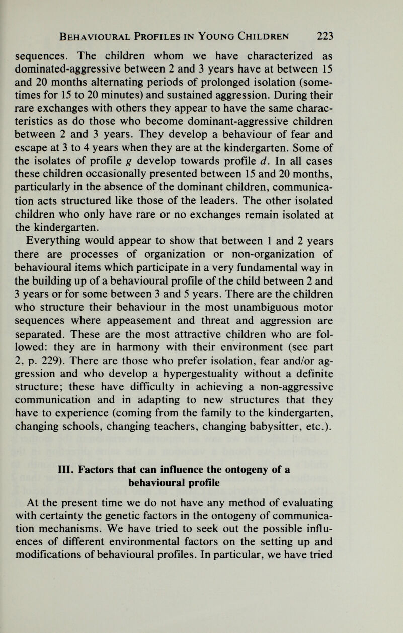 Behavioural Profiles in Young Children 223 sequences. The children whom we have characterized as dominated-aggressive between 2 and 3 years have at between 15 and 20 months alternating periods of prolonged isolation (some¬ times for 15 to 20 minutes) and sustained aggression. During their rare exchanges with others they appear to have the same charac¬ teristics as do those who become dominant-aggressive children between 2 and 3 years. They develop a behaviour of fear and escape at 3 to 4 years when they are at the kindergarten. Some of the isolates of profile g develop towards profile d. In all cases these children occasionally presented between 15 and 20 months, particularly in the absence of the dominant children, communica¬ tion acts structured like those of the leaders. The other isolated children who only have rare or no exchanges remain isolated at the kindergarten. Everything would appear to show that between 1 and 2 years there are processes of organization or non-organization of behavioural items which participate in a very fundamental way in the building up of a behavioural profile of the child between 2 and 3 years or for some between 3 and 5 years. There are the children who structure their behaviour in the most unambiguous motor sequences where appeasement and threat and aggression are separated. These are the most attractive children who are fol¬ lowed: they are in harmony with their environment (see part 2, p. 229). There are those who prefer isolation, fear and/or ag¬ gression and who develop a hypergestuality without a definite structure; these have difficulty in achieving a non-aggressive communication and in adapting to new structures that they have to experience (coming from the family to the kindergarten, changing schools, changing teachers, changing babysitter, etc.). III. Factors that can influence the ontogeny of a behavioural profíle At the present time we do not have any method of evaluating with certainty the genetic factors in the ontogeny of communica¬ tion mechanisms. We have tried to seek out the possible influ¬ ences of different environmental factors on the setting up and modifications of behavioural profiles. In particular, we have tried