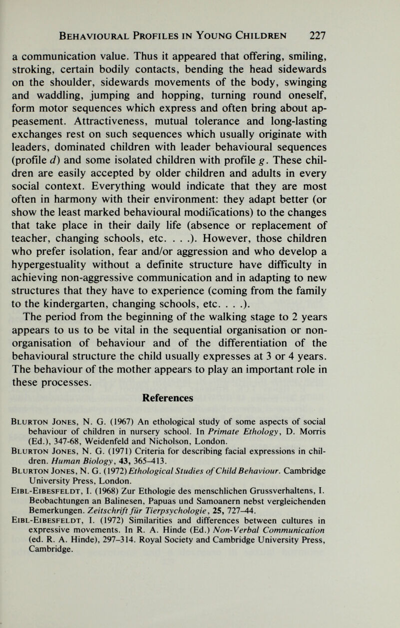 Behavioural Profiles in Young Children 227 a communication value. Thus it appeared that offering, smiling, stroking, certain bodily contacts, bending the head sidewards on the shoulder, sidewards movements of the body, swinging and waddling, jumping and hopping, turning round oneself, form motor sequences which express and often bring about ap¬ peasement. Attractiveness, mutual tolerance and long-lasting exchanges rest on such sequences which usually originate with leaders, dominated children with leader behavioural sequences (profile d) and some isolated children with profile g. These chil¬ dren are easily accepted by older children and adults in every social context. Everything would indicate that they are most often in harmony with their environment: they adapt better (or show the least marked behavioural modifications) to the changes that take place in their daily life (absence or replacement of teacher, changing schools, etc. . . .). However, those children who prefer isolation, fear and/or aggression and who develop a hypergestuality without a definite structure have difficulty in achieving non-aggressive communication and in adapting to new structures that they have to experience (coming from the family to the kindergarten, changing schools, etc. . . .). The period from the beginning of the walking stage to 2 years appears to us to be vital in the sequential organisation or non- organisation of behaviour and of the differentiation of the behavioural structure the child usually expresses at 3 or 4 years. The behaviour of the mother appears to play an important role in these processes. References Blurton Jones, N. G. (1967) An ethological study of some aspects of social behaviour of children in nursery school. In Primate Ethology, D. Morris (Ed.), 347-68, Weidenfeld and Nicholson, London. Blurton Jones, N. G. (1971) Criteria for describing facial expressions in chil¬ dren. Human Biology, 43, 365-413. Blurton Jones, N. G. (1972) Ethological Studies of Child Behaviour. Cambridge University Press, London. Eibl-Eibesfeldt, L (1968) Zur Ethologie des menschlichen GrussVerhaltens, L Beobachtungen an Balinesen, Papuas und Samoanern nebst vergleichenden Bemerkungen. Zeitschrift für Tierpsychologie, 25, 727-44. Eibl-Eibesfeldt, I. (1972) Similarities and differences between cultures in expressive movements. In R. A. Hinde (Ed.) Non-Verbal Communication (ed. R. A. Hinde), 297-314. Royal Society and Cambridge University Press, Cambridge.