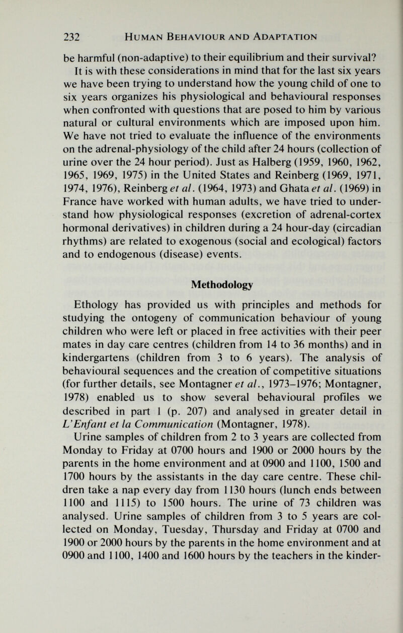 232 Human Behaviour and Adaptation be harmful (non-adaptive) to their equilibrium and their survival? It is with these considerations in mind that for the last six years we have been trying to understand how the young child of one to six years organizes his physiological and behavioural responses when confronted with questions that are posed to him by various natural or cultural environments which are imposed upon him. We have not tried to evaluate the influence of the environments on the adrenal-physiology of the child after 24 hours (collection of urine over the 24 hour period). Just as Halberg (1959, 1960, 1962, 1965, 1969, 1975) in the United States and Reinberg (1969, 1971, 1974, 1976), ReìnbQVg et al. (1964, 1973) and Ghata^r й/. (1969) in France have worked with human adults, we have tried to under¬ stand how physiological responses (excretion of adrenal-cortex hormonal derivatives) in children during a 24 hour-day (circadian rhythms) are related to exogenous (social and ecological) factors and to endogenous (disease) events. Methodology Ethology has provided us with principles and methods for studying the ontogeny of communication behaviour of young children who were left or placed in free activities with their peer mates in day care centres (children from 14 to 36 months) and in kindergartens (children from 3 to 6 years). The analysis of behavioural sequences and the creation of competitive situations (for further details, see Montagner al., 1973-1976; Montagner, 1978) enabled us to show several behavioural profiles we described in part 1 (p. 207) and analysed in greater detail in L'Enfant et la Communication (Montagner, 1978). Urine samples of children from 2 to 3 years are collected from Monday to Friday at 0700 hours and 1900 or 2000 hours by the parents in the home environment and at 0900 and 1100, 1500 and 1700 hours by the assistants in the day care centre. These chil¬ dren take a nap every day from 1130 hours (lunch ends between 1100 and 1115) to 1500 hours. The urine of 73 children was analysed. Urine samples of children from 3 to 5 years are col¬ lected on Monday, Tuesday, Thursday and Friday at 0700 and 1900 or 2000 hours by the parents in the home environment and at 0900 and 1100, 1400 and 1600 hours by the teachers in the kinder-