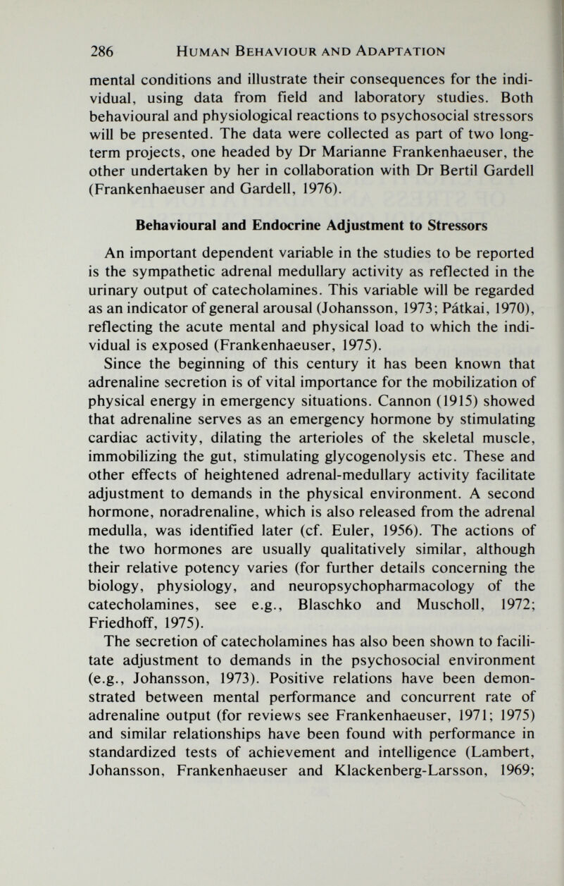 286 Human Behaviour and Adaptation mental conditions and illustrate their consequences for the indi¬ vidual, using data from field and laboratory studies. Both behavioural and physiological reactions to psychosocial stressors will be presented. The data were collected as part of two long- term projects, one headed by Dr Marianne Frankenhaeuser, the other undertaken by her in collaboration with Dr Bertil Gardell (Frankenhaeuser and Gardell, 1976). Behavioural and Endocrine Adjustment to Stressors An important dependent variable in the studies to be reported is the sympathetic adrenal medullary activity as reflected in the urinary output of catecholamines. This variable will be regarded as an indicator of general arousal (Johansson, 1973; Pátkai, 1970), reflecting the acute mental and physical load to which the indi¬ vidual is exposed (Frankenhaeuser, 1975). Since the beginning of this century it has been known that adrenaline secretion is of vital importance for the mobilization of physical energy in emergency situations. Cannon (1915) showed that adrenaline serves as an emergency hormone by stimulating cardiac activity, dilating the arterioles of the skeletal muscle, immobilizing the gut, stimulating glycogenolysis etc. These and other effects of heightened adrenal-medullary activity facilitate adjustment to demands in the physical environment. A second hormone, noradrenaline, which is also released from the adrenal medulla, was identified later (cf. Euler, 1956). The actions of the two hormones are usually qualitatively similar, although their relative potency varies (for further details concerning the biology, physiology, and neuropsychopharmacology of the catecholamines, see e.g., Blaschko and Muscholl, 1972; Friedhoff, 1975). The secretion of catecholamines has also been shown to facili¬ tate adjustment to demands in the psychosocial environment (e.g., Johansson, 1973). Positive relations have been demon¬ strated between mental performance and concurrent rate of adrenaline output (for reviews see Frankenhaeuser, 1971; 1975) and similar relationships have been found with performance in standardized tests of achievement and intelligence (Lambert, Johansson, Frankenhaeuser and Klackenberg-Larsson, 1969;
